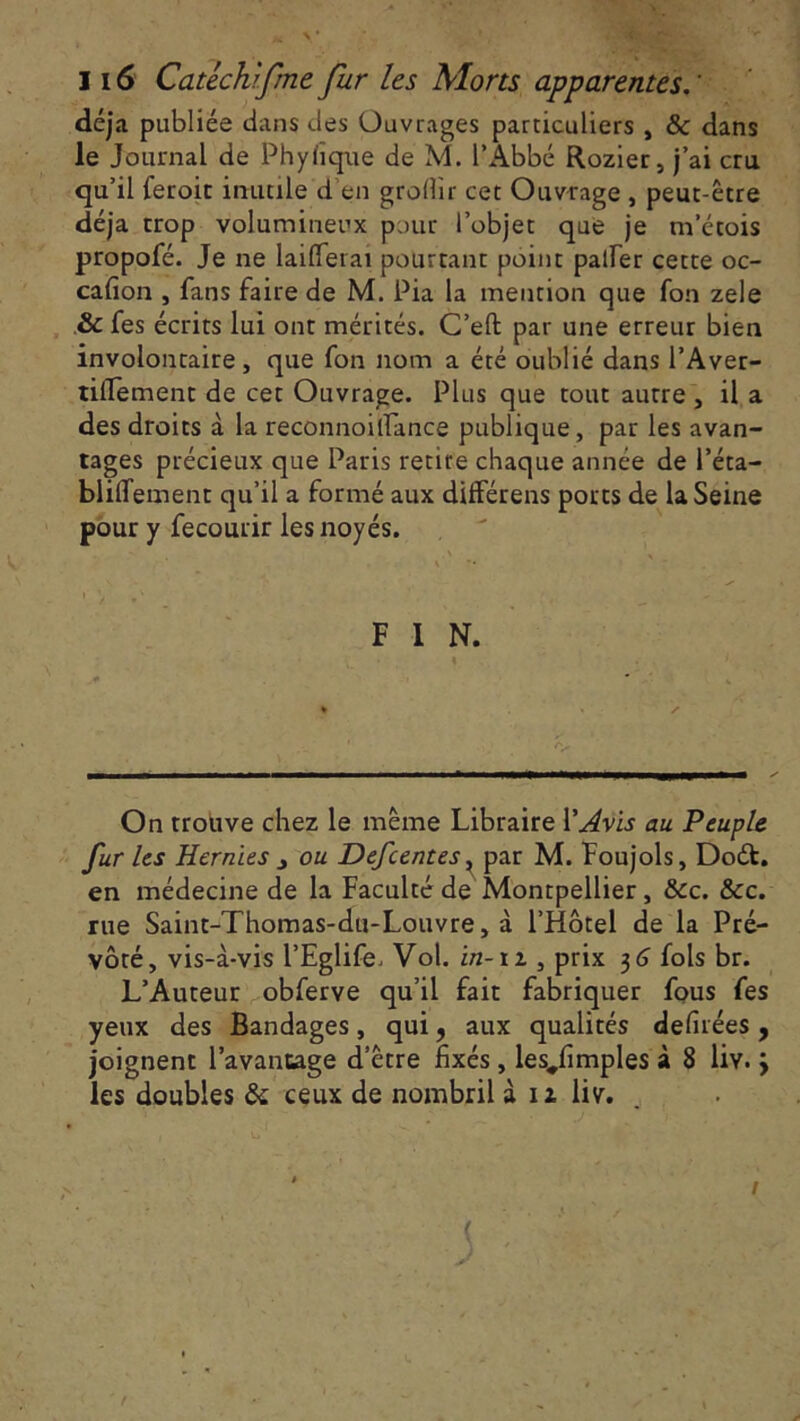 116 Catechrfme fur les Morts apparentes. ' déjà publiée dans des Ouvrages particuliers , & dans le Journal de Phyfiqûe de M. l’Abbé Rozier, j’ai cru qu’il feroit inutile d’en grollir cet Ouvrage , peut-être déjà trop volumineux pour l’objet que je m’étois propofé. Je ne lailferai pourtant point palier cette oc- cafion , fans faire de M. Pia la mention que fon zele & fes écrits lui ont mérités. C’eft par une erreur bien involontaire, que fon nom a été oublié dans l’Aver- tiflement de cet Ouvrage. Plus que tout autre , il a des droits à la reconnoitfance publique, par les avan- tages précieux que Paris retire chaque année de l’éta- bliffement qu’il a formé aux différens ports de la Seine pour y fecourir les noyés. F I N. 4 On trouve chez le même Libraire l'Avis au Peuple fur les Hernies j ou Defcentes, par M. Foujols, Doét. en médecine de la Faculté de Montpellier, &c. &c. rue Saint-Thomas-du-Louvre, à l’Hôtel de la Pré- vôté, vis-à-vis l’Eglife. Vol. in- iz , prix 3 G fols br. L’Auteur obferve qu’il fait fabriquer fous fes yeux des Bandages, qui, aux qualités defirées, joignent l’avantage d’être fixés , lesjfimples à 8 liv. \ les doubles & ceux de nombril à iz liv.