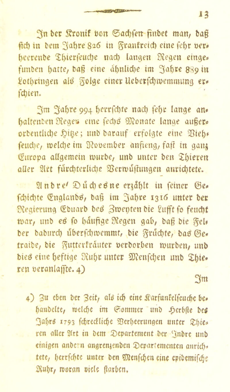 3n bec Äronif bon ©ad^fen finbet matt/ ba§ fid) in bcm 3a{)cc 826 in granfctid) eine fe()r üer# {)et'Ct’nbe 2l)ierreud)e iiad) langen Siegen elnge» fiinben ()atte, bag eine al>nUd)e im 889 iit iiotbcingen ali^ S'Ol9^ t'inec llebetfdjwemmung ec» l'djien. 3m 3^bi‘^ 994 l)fcrfd)fe nacl) je()c lange an» ^altenbcn Siege» eine fed)^ COtonate lange au§ec« orbentlid)e jpii^^e; iinb barauf erfolgte eine 35iel)* feud)e/ n>eld)e im S’iooember anfieng/ fafr in gaiiij (Siiropa allgemein mürbe/ unb unter ben 2l)ieren aller 2lrt furditerlidie SSecmu(hmgen anrid)tefe. 21 nb re' ©ii d) eé ne erjdl)It in feiner ©e» fd)id)te (Snglanbö/ baß im 3‘ii)cc 13unter bec Siegierung (£buarb bcö bie ^ufft fo feud)t mar/ unb eö fo bdufige Siegen gab/ baß bie ^cl* ber babtird) uberfd)memmt/ bie grudifC/ baö ©e» traite/ bie ^utterfrdiiter üerborbcn murbeu/ unb bieö eine ßeftige Siu()c unter 3}ienfd;en unb Sßte. ren t>eranlaj]te. 4) 3m 4) 3u eben bet 3cit/ olé teb eine ifarfunleifcucfic bc» baiibclte/ roelcbe im Sommer imb ^erbße bctf 3al)rö 1793 fcbtecllicbe îîcrbeerungen unter Z\)ie» ren aller 2lrt in bem 2)epartenient ber ‘jnbre unb einigen anbern angrenjenben ©cpnrtenienten aiiricb* Utt, berrfebte unter ben OTenfc^ien eine epibcmifc^e aiubr/ reornn oiele ßatben.