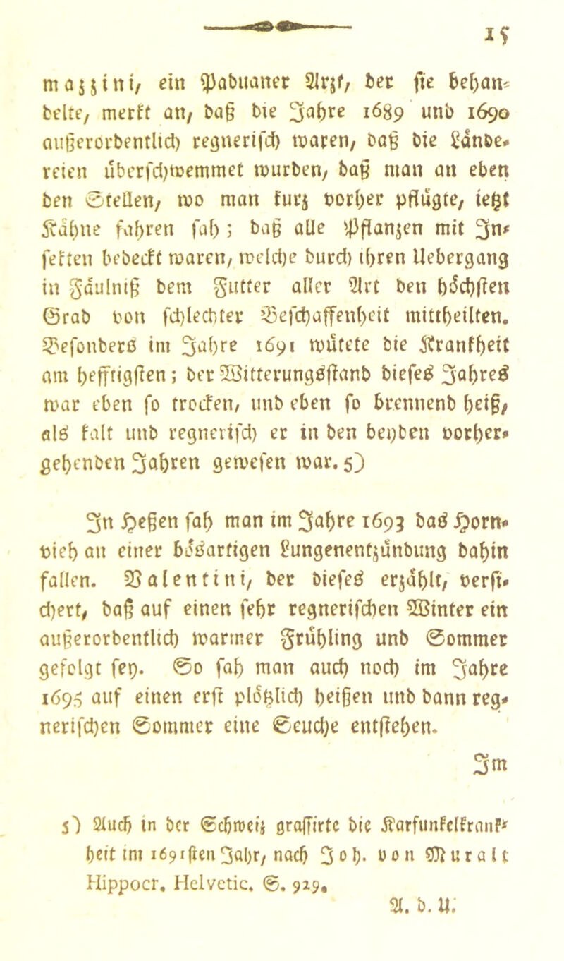 man«»i/ ^ûbuaner Slrjf, ber fie bcî)an* belte, merft ûH/ ba§ bie 1689 unb 1690 Qußcroi'bentlicl) reQuecil'd) tparen/ bag bie i^dnbe# rctcn ubcrfd^tcemmet rcurben/ bû§ man an eben ben ôfeüen/ mo man furj borner pftûgte, ie$t 5bdbne fahren faf) ; ba§ aile mit fefteu bebecft maren/ iDdcl)e bucd) t()ren Uebergang in gdulni§ bem gutfer aller 21ct ben i)!^d)fîen ©rab bon fd)lecbter Q3efd)affenl)cit mittbeilten, 3?efonbetß im 1691 tbütete bie ^tranfbrit am befrrigfien ; ber Ïï5itterung0(ïanb biefeé 3aï)re^ mar eben fo trcefen/ iinb eben fo brennenb bri§/ ûlé fait unb regnerifd) cr in ben besten botter» gebenben 3a&cen gemcfen tbar. 5) 3n ^cßen fab man im 3ûbr^ 1693 baé Jporn* bieb an einet bJöarfigen i?ungenentjunbung babin fallen. 2S al en fini, ber biefeé erjablt; berfi» d)ert, baß auf einen febr regnerifcben 5Binter ein außerorbentlid) mariner grübling unb 0ommer gefolgt fcp. 0o fab man aud) nod) im 3^b>^^ 1695 auf einen erft plofelid) b^iß^u unb bann reg» nerifcben 0ommcr eine 0eudje ent(ïeben. 3m s) Slucb ln bet €cbit)cij gralTirtc bie ÄarfiinfclfrniiP* beit ini 1691 |len3al)t/nach 3ob> öonC3iuralt Hippocr. Hclvctic. ®. 9x9,