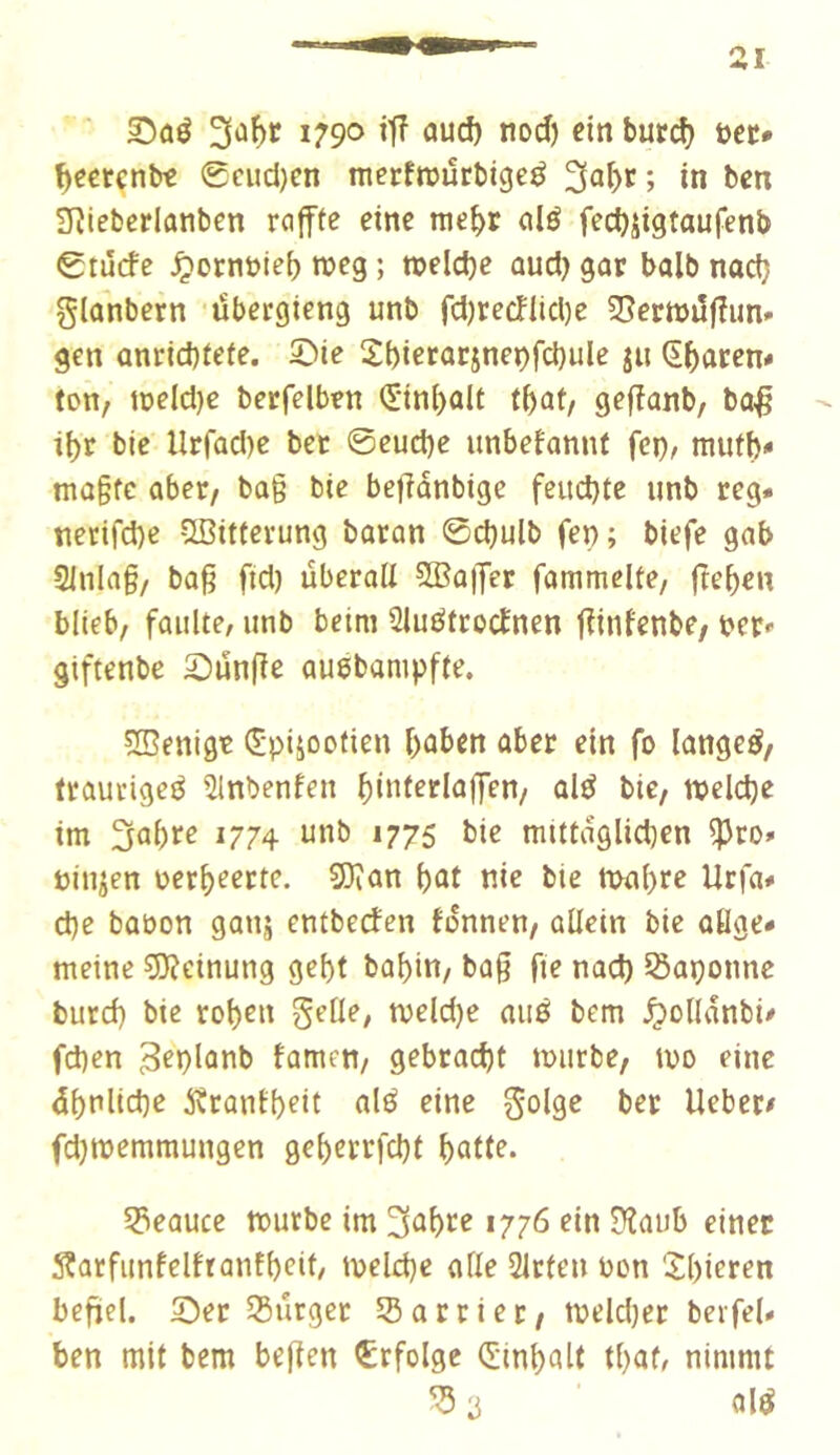 1790 *iod) ein butd) i>et* f^eetenbt 0cud)en merfwürbigeé 3^1)^; in ben ïïîieberlanben roffte eine nie^r alé fectjjigtaufenb 0tu(fe ^otnüie^ roeg ; welche aud) gor balb nad) glûnbern übergieng unb fd)recntd)e Sîerttjdfîim* gen anrid)fete. Sie 2bictût:jneçfd)ule ju (î^acen* ton, loeldje berfelben <Stni)alt t^af, gefîanb, bo^ - t{)r bie llrrad)e ber ©eud)e unbefannt fci), mufb* ma§fe aber, ba§ bie beffanbige fcud}te unb reg. necifd)c Çffiitterung baron ©cbulb fep; biefe gab Sinlag, bag fid) überall 5Ba|Ter fammclte, ft^bcn blieb, faulte, unb beim 3luétrocînen fîinfenbe, i>er' giftenbe Sünge auebampffe. ÏÏSenigt (^pijootien boben aber ein fo langeé, fraucigeé îlnbenfeu bini^clnjyen, alé bie, njcldje im Sabre 1774 unb 1775 bie mittaglicben ^ro» eiujen oerb^erte. ÇO^an bût nie bie n>abre Utfa# cbe babon ganj entbeden fonnen, allein bie otlge* meine ?0?einung gebt babin, bag fie nacb iôaçounc burd) bie rob^n gelle, meld)e aué bem ^ollanbi# fcben 3fblûnb famen, gebracht mürbe, mo eine dbnlicbe ^îrantb^it ûlé eine golge ber lieber# fdjmemmungen geberrfcbt batte. 53eauce murbe im 3ûbte 1776 ein S}laub einer S^arfiinfelfrantbeit/ meld}e aile Sitten bon iXbieren befiel. Ser 55ürget Sßarriet, melcber berfeU ben mit bem begen Erfolge (Sinbalt tbat, nimmt ûlé