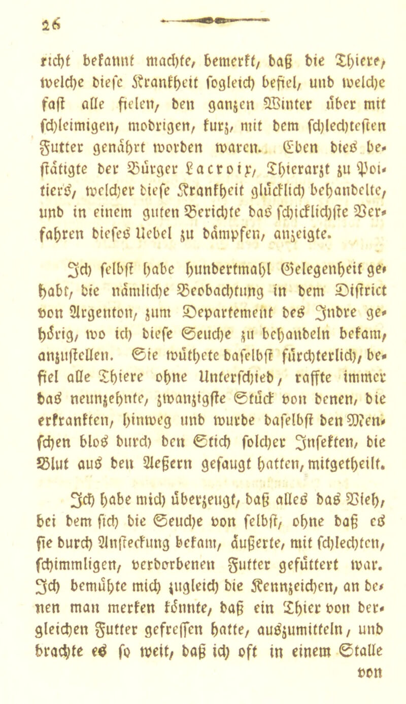 nd)f befatmf niad)fe, bemcrff/ ba§ bte X()ierf/ lveld)c biefe 5?ranf(>t'it fogleid) befüd, uub iv)cld)c faft ûtic ftden/ ben ganjen QBinter liber mit fd)leimigen/ mobrigen/ furj/ mit bcm fd)led)terten gutter gena{)rt tuorben waren.. (Eben bieé be. ftatigte ber 53ûrger Sacrotj:/ Xf)icrûrjt ju i'ou fieré/ tvdd)er tiefe 5?ranf()eit glilctlid) be{)anbdtc, unb in einem guten SSeridjte bao fd)icnid)jre 23er* fahren biefee' Uebd jn bdmpfeii/ anjeigte. 3d) felbfî babe bunberfma()l ©elegenf)cif 9?» I^ûbr, bie ndmlid)c ^eobadjfung in bem Siftrict ton ülrgenton/ jum Departement beé 9^' bdrig/ wo id) biefe 0end)c ju bcbanbdn befam^ anjuftellen. 0ie wûtbete bafelbfî fnrd)tetlid)/ be- fiel aOc of)ne Unterfdjieb/ raffte immer baé nennjebnte, jwanjigfîe 0tiîcf non benen/ bie erfranfteii/ binweg unb wurbe bafelbfî ben 50ien- fd}en bloé burd) ben 0tid) foldjer îBlut aué ben Siegern 9efau9t fatten, mitgetbeilt. 3d) babe mid) lîberjeugt/ bag alleô baé 23ieb; bei bem fid) bie 0eud)e Pon felbg, obne bag ed fie burd) SingecFung befant/ augerte, mit fd)Ied)ten, fd)immligert/ toerborbenen gutter gefuttert war. 3d) bemubfe micb iuglcid) bie 5Çennjeid)en/ an be< lien man merfen fdnnte/ bag ein Xbicc bon ber- gleichen gutter gefre|fen b«tte/ auéjumitteln/ unb brachte e^ fo wdt/ bag id; oft in einem 0talle