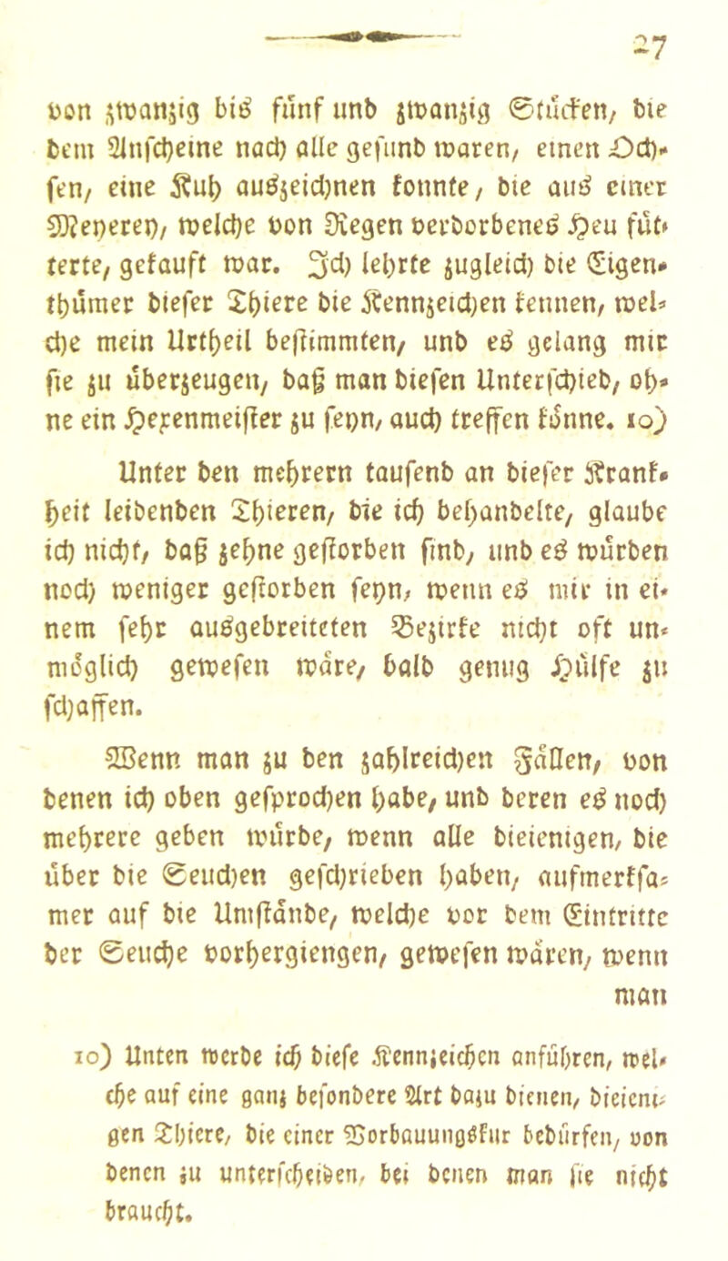 ^7 v>on swanjig bié fünf imb jtüanjig ©tiufen/ bie bcm 2infcl)eine nod) aile gefiinb waren/ einen £)ct)- fen/ eine SÇul) auéjeidjnen fonnfe/ bie aii^ einer 5)îepetei)/ welche üon Dîegen oerborbenei? ^eu fut» terte, gefaufl war. 3d) jugleid) bie Sigen* tbûmer biefer 2l)iere bie Âennjeid^en fennen/ wel=> ct)e mein Uri()eil bejlimmten/ unb e^ gelang mir fie ju überseugeit/ bag man biefen Unlerfcbieb/ of)* ne ein ^ej:enmeifïer ju jepn/ and) ireffen faune. lo) Unter ben mcf)rern toufenb an biefer iîranf» ï)eit leibenben 2l)teren/ bie ic^ bef)anbelte/ glaube id) nicfif/ bag je^ne gcfîotben finb, unb eé würben nod) weniger geftorben feçn; wenn e^ mir in ei- nem fe^r ûuégebreiteten 5Sejirfe nidjt oft un- moglid) gewefen wdre/ balb genug ipùlfe ju fdjaffen. SBenn man ju ben jaf)Ireid)en gdllen/ non benen id) oben gefprod)en l)abe; unb beren eé nod) mel)rerc geben würbe/ wenn alle bteienigen/ bie über bie geud)en gefd)rieben l)abeii/ aufmerffa^ met auf bie Umfîanbe/ weld)e nor bem Eintritte ber @eud)e norl)er9iengen/ gewefen waren/ wenn man io) Unten trerbe id^ biefe Äennjeic^cn anfübren/ trel» auf eine ganj befonbere 2lrt bo}u bicneii/ bieicni^ gen ÎOtcrC/ bie einer ^Sorbauungöfiir beburfeii/ uon benen ju unterfebeiöen, bei benen man fte njebt braucht.