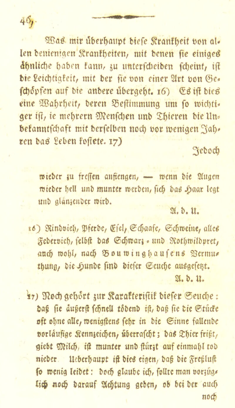 mir tlbctf)aitpf bicfe 5vtanff;eit eon ûU Icn beniem^en SSrûnfbeiten, mit bcnen fie einigeé dbnliche b^ibt'n faniv ju imterfdieiben fdjeinf/ i(î bie £ciet)tigffit, mit ber fie t»on einer 5trt üon @e. fd)6pfen auf bie anberc übergebt. i6) ijf bieé eine ?!Bûbrbt'if/ beren 53effinmiung um fo mictiti« ger ift, ie mebrern 50îenfd)cn unb 2:bieren bie llm befanntfd)aft mit berfelben nod) t>or ivenigen ten baé Seben fojîete. 17) 3ebodj rouber ju freffen anfrengen, — trenn bie Singen roieber bell unb munter roerbeu/ ficb baé .paar legt mib glanjenbct nurb. Si. b. U. t6) Sîinbricl)/ ÎJferbe/ CEfei/ Sebanfe/ ©cbtreine, alleé gebercteb/ fdbfi baô ©ebreari. unb 9îotI)tvilbpret/ and) trol)i/ nacb SSnumingbaufcné ?Oertmi/ tbung/ bie .punbe fmb biefer ©euebe ouégefeijt. Si. b. U. W; ïïîod) gebôrf jur ^atafteriftif biefer 0eud)e : ba^ fie ôu^erfl fcbnell tôbenb ifl/ baf’ fie bie ©tûcfe oft obne flllc/ roenigfîené febr in bie ©inné fallenbe tjorldufïge Äennjeicben; «berrofebt ; baé lîbiet fri§t/ giebt ^ild), iß munter unb Iturjt ouf einmobl tob nieber Ueberboupt i^ bieé eigen/ bo§ bie Jreçluft fo wenig leibet : boeb glaube ieb^ foUtc mon oorjüg# £tcb noeb barouf Stebtung geben, ob bei ber oueb noch