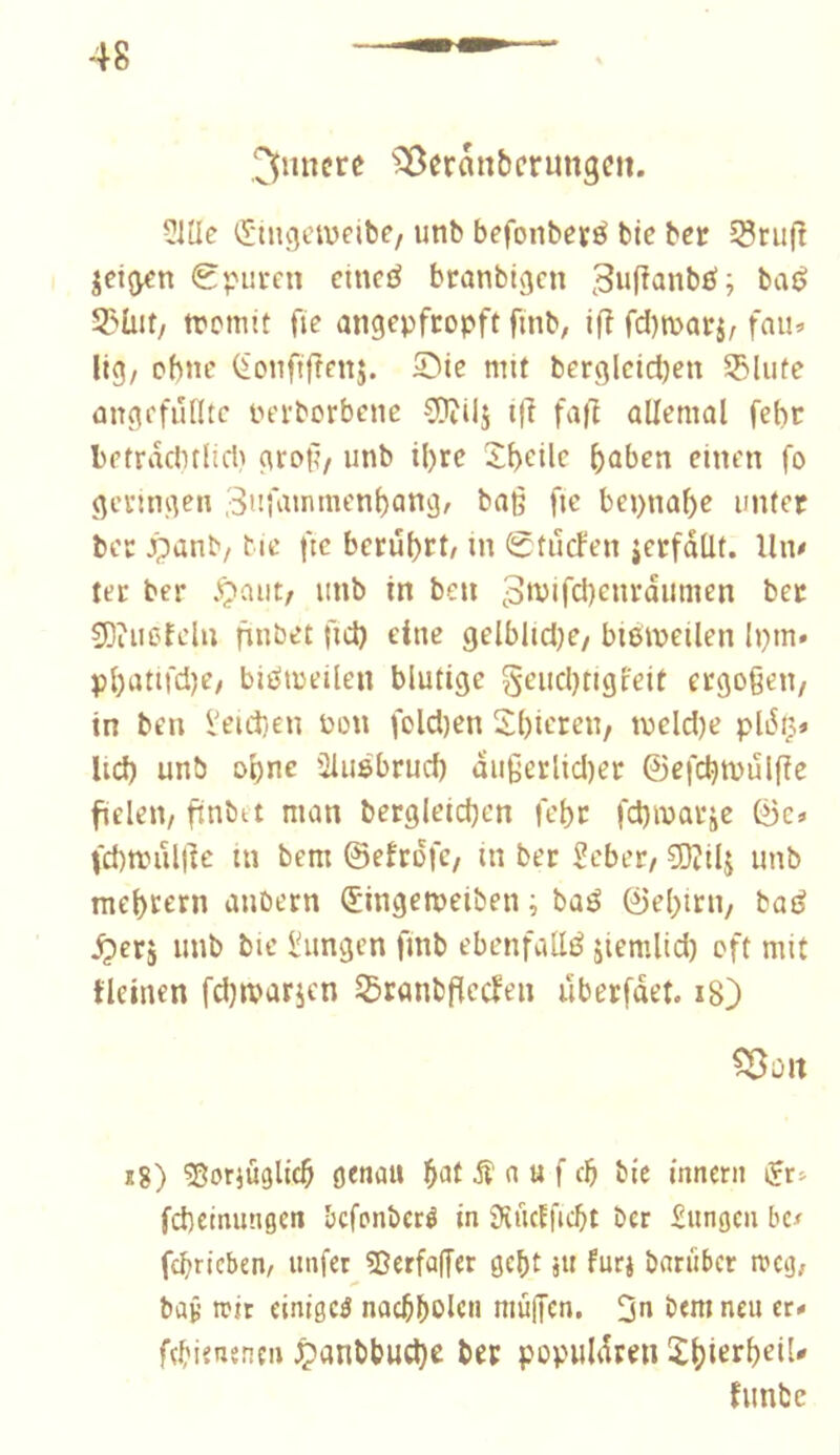 3iincre ^^cranbcrungcn. ?iUe iStngewpibP/ unb befonbesé bic bct SSnijî jeijypn Spuren dneé branbigcn 3u(^anbö; baé 55üit/ tromit fie angepfropft fmb, ifî fditparj, fau<- lig, obne (ionftfrenj. Sie mit bergletcben SSlute angefuiltc Perborbene CDîilj i(l fajl allemal febr letraclnlid) grof/ unb il)re îbeüc b^ben einen fo geringen ^nfuinmenbang, baß fie bepnabe unter ber Jpanb/ Mc fie berübct/ in Stuefen jerfdüt. Un/ ter ber .Çiaut/ unb tn ben 3mifd)cnrdumen ber 9)iuefdu nubet fid) eine gelbltdje/ btemeilen Ipm* pl)attfd)C/ biiïtoeilen blutige geudjtigleit ergogeu/ in ben l'eid)en Pon fold)en 2l)ieren, tpcld)e pldç» lid) unb obne üiuêbrud) dußerlid)er ©efcbtpulfîe fielen/ finbet man bergleidjcn febr febmarje ©c» fd)n.nil|]e tn bem ©efrdfc/ in ber Seber/ SOîilj unb mebeern aubern (Singemeiben ; baé ©ebirn, bad ^erj unb bie hingen fmb ebenfalls jlcmlid) oft mit tleinen fd)marien ^ranbflccfen uberfdet. i8) ^Ült i8) ?8or}üglicb c«ui>u -îî n u f cb bie tnneni ijr:- fcbetmingen befenberé in JKucïficbt ber £un9eu bc/ febriebem unfer^3Jerfa|Ter gebt su furj bariiber tvcij; bav reit einiget nacbbol«« niû|Jcn. 3u beraneit tt* febienenen ^anbbud)e ber popiildren funbe