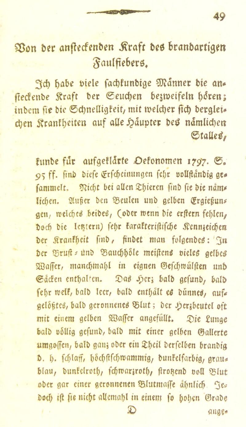 Sßon ber anj^eefenben Greift bcö branbarfigm Jaulfieberö, 3d) hübe Diele fad)funbigc 5)îannec bic an* ftedenbe 5?raft ber 0eud;en bejmeifeln bi^ren; tnbem fie bie ©cbneHigfeit/ mit tveldjer ficb bcrglet* d)en 5?ranf()eit^ß auf alle ^dupter beö ndmlicben ©talle^/ fimbe fur aufgefidrfe Oefonomen 1797. 0, 99 ff. fini) biefe (jrfebeinungen febr öoUfldnbig ge* fanimelt. ?îic5t bet allen l^(;iercn finb fie bie nam* lieben. SUiéer ben 55eulen unb gelben (grgte^un# geu/ reelebeé beibeé, bic er|îern fehlen/ boeb bie IcBtern) febr farafteriilifebe Æennjeicben ber jfranfbeit fmb/ finbet num folgenbei? :'0« ber Q3rufiünb ^aucbb^le meifienö oieleg gelbcg Sffiaffer, mancbttiabl in eignen ©efcbroûllîen unb 0dcfen entbaUcn. ©ag J>crî halb gefunb, halb febr todf, halb leer/ halb entbdlt cg bunneg/ nuf* gelôisteg, halb gcronneneg ®lut ; ber Jpccjbeutel oft mit einem gelben SBaffer angcfüllt. jj)ie £ungc halb öbllig gefunb/ halb mit einer gelben ©allertc umgo(fen, halb ganj ober ein îbdl berfclben branbig b, b- fcblnif/ bbcbfifc^ttif^ttiuiiö/ bun!elforbig/ grau» blau, bunfclrotb/ fcbtoarirotl)/ (Iroßcnb ooll $lut ober gar einer geronnenen Q5lutntaffe dbnlicb boeb i|t fie nicht allemabl in einem fo l;obcn @rabc S) fliige*