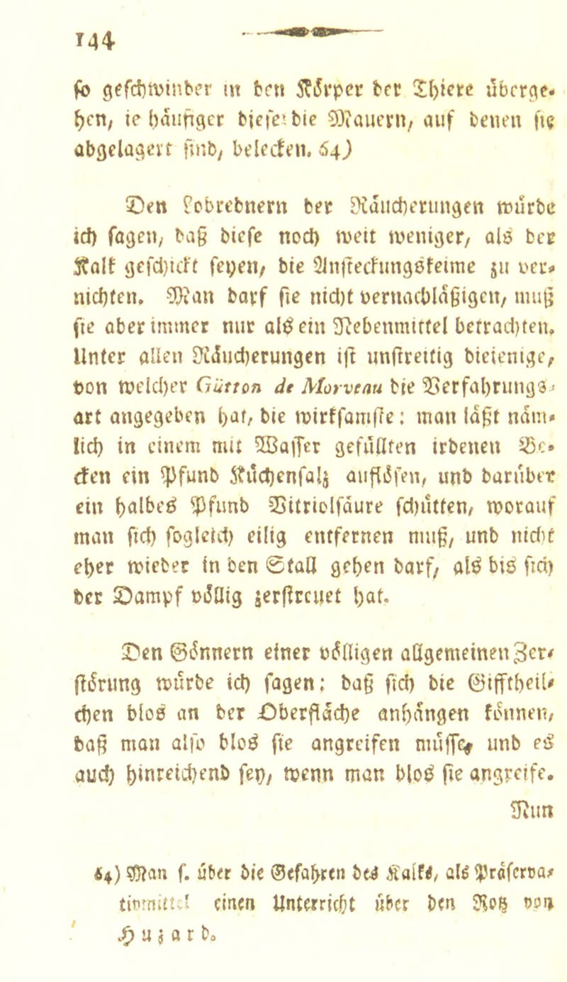 fb gefct)tvinber m ben 5ÇiSrpcr ber ùber^e* ^cn, ie häufiger bjcfe’bie 53îauern, auf beuen fiç abgelagert fmb/ belecben, 64) 5Den ^ebrebnern ber ?îdiicherimgen tüurbe id) fageu/ bag biefc nod) tvelt weniger/ alé ber jtalt gefd)icft feyeii/ bie 31n|techmgßfeimc jii uec» nichfen. 5}ian borf nid)t bernachldgigeit/ nuig fie ober immer nur aléein ïïîebenmittel berrad)ten. Unter allen Üîdudjerungcn ig unftreitig bieienige/ ton welcher Gütton de Morveau bie îlerfahrungs^ art angegeben 1)^0 bie wirffomge : man lagt ndm» lid) in einem mu 5ßaiTer gefüllten irbeneu 33c. ffen ein ^funb 5tûd)enfalj augdfen, unb baruber ein ^funb SSitticlfdure fd)ûtten/ worauf man fich fogicid) eilig entfernen mug/ unb nidif eher wiebet in ben ©tag gehen barf/ alé bié fid) ber Sampf tdüig jergreuet hat. 23en ©dnnern einer tägigen aßgemeinen^er^ gdrung würbe id) fagen; bag geh bie ©igtheiU d)en bloß an ber £)bergdche anhdngen fdnnei?/ tag man alfo bloé ge angreifen mug(> unb e^ auch h*nreid)enb fep, wenn man bloé ge angreife. 3iun 64) ^an f. üb« bic 0<fabt«n btë Äalf</ alé Ipraferca^ tiiunittc' einen Unterricht «ber ben 3lo| oon u j a r b»