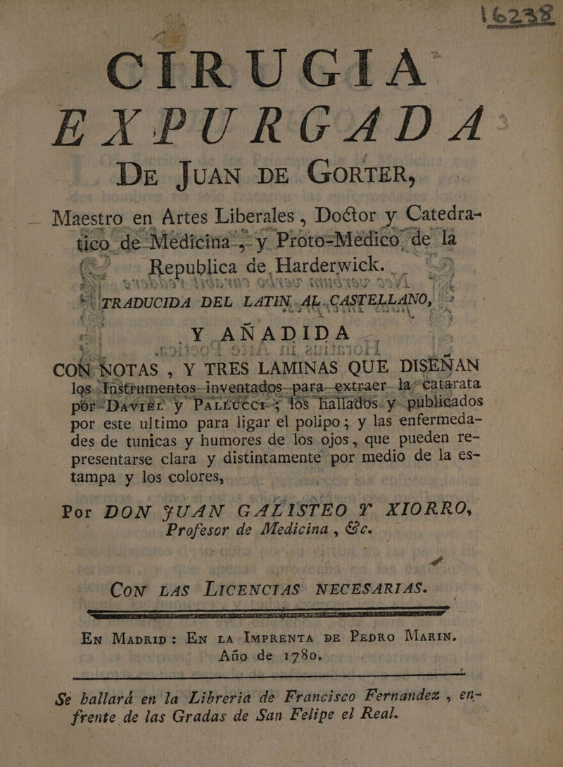 7 EXPURGCADA: ' De Juan DE GORTER, A Maestro en Artes Liberales , Doétor y Catedra- tico de Medicina”, y Prot o=Meédico de la (M7 Republica de Harderwick. “7 He Daria e MAA 130 UNO TI Mid TA EL LANO, | A 4 hd A le 2 4 * TRADUCIDA DEL LATIN .AL..CASTEL. e, CONROTAS , Y TRES LAMINAS QUE DISEÑAN 7 Ue los: Tastrumentos-inventados--para-extraerla/ Catarata A IE RR Cl A A E PA IN por Davrer y PaLtucce; los hallados. y publicados por este ultimo para ligar el polipo; y las enfermeda- des de tunicas y humores de los ojos, que pueden re- presentarse clara y distintamente por medio de la €s- tampa y los colores, , Ú Por DON JUAN GALISTEO Y XIORRO, | Profesor de Medicina , Sc. &gt; | | A. Cow Las LICENCIAS NECESARIAS. En Mabrip: En La MERA pEÉ Penro MArIN. Año de 1780. Se ballard en la Libreria de Francisco Fernandez , en- | frente de las Gradas de San Felipe el Real. !