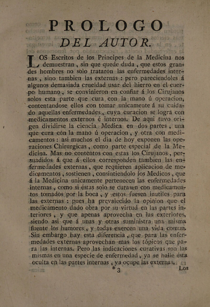 PROL O Go ¡DE Lo, AUTOR. 08: Escritos de los ¡pe de la Medicipa ños demuestran, sin que quede duda, que estos grans des hombres no solo trataron. las nfermedades inter nas, sino. tambien las externás:: pero pareciendoles 4 algunos demasiada crueldad usar. del hierro en el cuer= «po, humano, se: convinieron:en confiar á los Cirujanos solos esta parte que cura con. la mano ú operacion,  contentandose ellos con tómar unicamente á su cuida «do aquellas enfermedades., cuya. curacion se logra con -medicameñtos «externos é internos:: De ¡aqui tuvo ori- gen dividirse la ciencia.. Medica. en: ¿dos partes , una que-cura:cón la mano ú operacion , y otra con medi- camentos : asimuchos el dia de hoy exponen las ope- raciones Chirurgicas , como parte especial dde la Me- dicina. Mas:mo: contentos con estas los Cirujanos, per suadidos. á; que ás ellos corresponden: tambien las.en= fermedades externas, que requieren «aplicacion,de me» dicamentos , sostienen , consintiendolo los Medicos , que á la Medicina unicamente pertenecen las enfermedades internas. , como st:éstas solo :se curasen:con medicamenr- tos tomados por:la. boca ; y «estos. fuesen ¡nutiles- para Jas externas; pues. ha prevalecido la.copiñion que: el medicamento dado obra por.su:virtud..en las partes in- -teriores , y que apenas aprovecha en las exte riotes, «siendo, asique á unas y. otras ¡suministra, unas misma fuente «los humores! ; y «todas.exercen una, vida, Comun, «Sin embargo. bay. esta «diferencia ,.que, para: las enfer- medades externas:aprovechan:-mas: los tópicos que pa- ra las internas. Pero Jas indicaciones cúrativas son las mismas en una especie de enfermedad , ya se halle ésta oculta en las partes internas , ya ocupe las externas: 51 HATS Y; aio ; Los