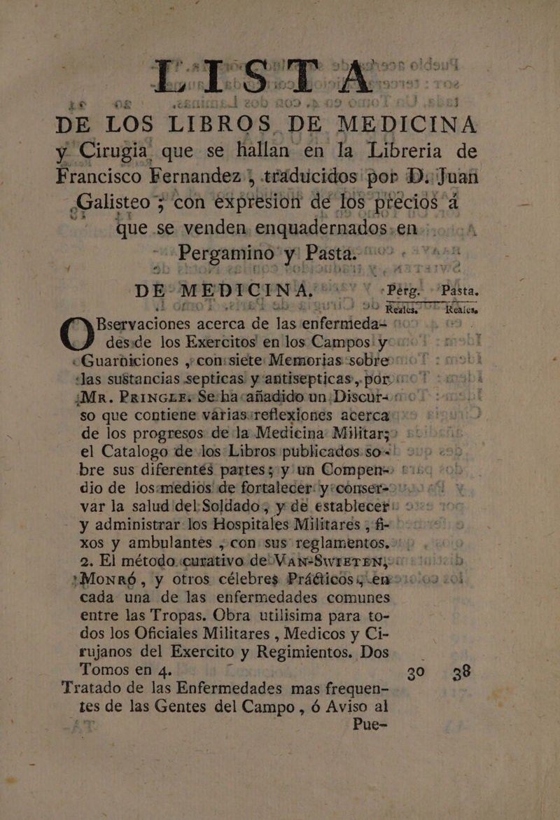 DE LOS LIBROS DE MEDICINA y Cirugia que se hallan en la Libreria de Francisco Fernandez. , traducidos por D.: Juan ¿Galisteo 7 con expresion de los aos, a ; que. se venden enquadernados. en. Pergamino! y Pasta. * DE- MEDICINA, YX Bug! Pasta, e 4 90 AUTE Esa Bservaciones acerca de las eri dcnas | . deside los Exercitos' en los Campos: y «Guarbiciones ,+con:siete Memorias sobre»: ' «Jas sustancias septicas y antisepticas, por uc ¿Mr. PrinGL£E: Se:hasañadido un ¿Discura: so que contiene varias:reflexiones acerca de los progresos de la Medicina Militarz? +: el Catalogo de los:Libros publicados.so=' : bre sus diferentés partess y un Compen-» * dio de los:medios de fortalecer: y+cónser=&gt;, var la salud del. Soldado; y de establecer! : y administrar los Hospitales Militares , fi- xos y ambulantes , con sus reglamentos. | 2. El método. curativo de WaNSWIETEN) 13218 ¿MonRró , y otros célebres Práéticosi emo: 0004 cada una de las enfermedades comunes entre las Tropas. Obra utilisima para to- dos los Oficiales Militares , Medicos y Ci- rujanos del Exercito y Regimientos. Dos Tomos en 4. 30 238 Tratado de las Enfermedades mas frequen- _Les de las Gentes del Campo, ó Aviso al Pue-