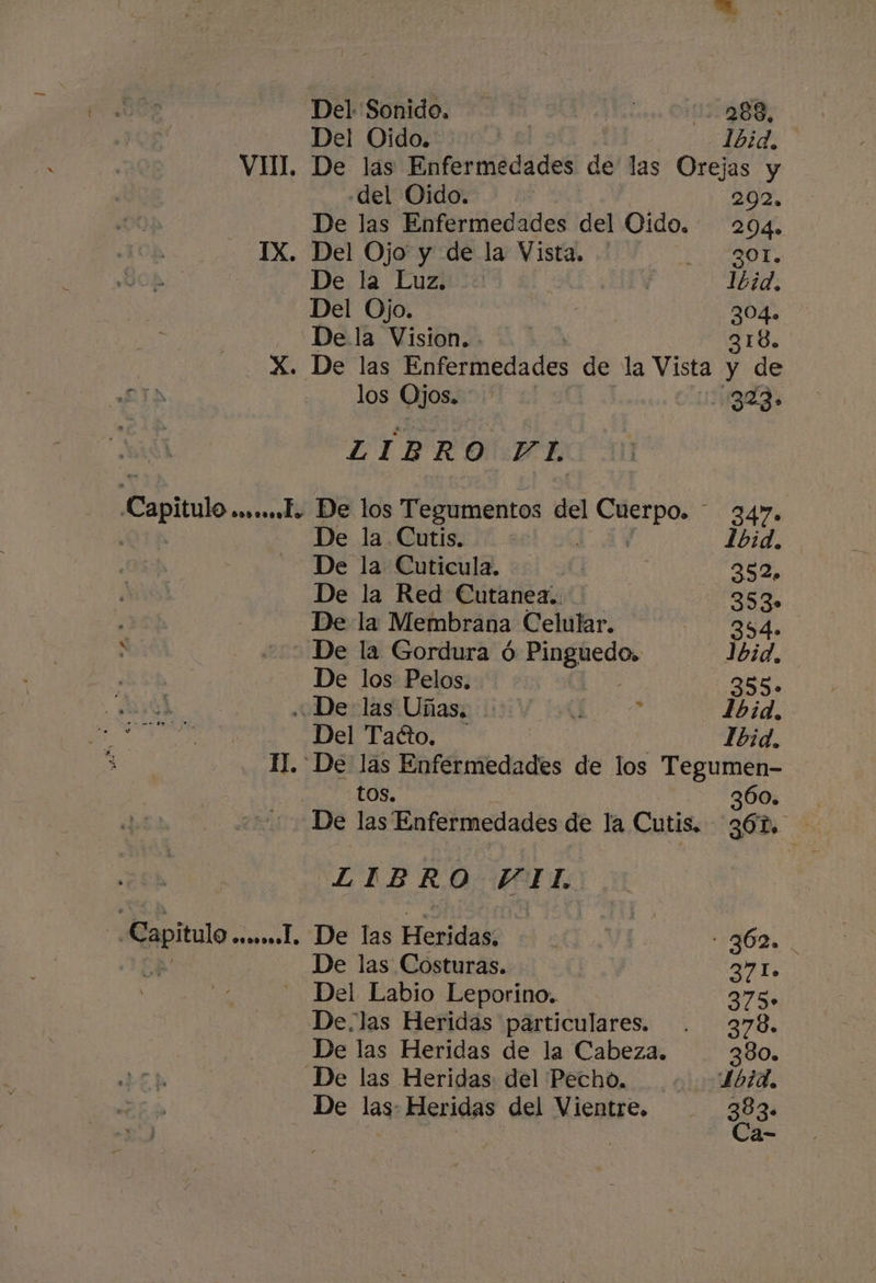 Del Sonido. les OBS: Del Oido. | | 1bid, VIII. De las Enfermedades de las Orejas y del Oido. | 2092. De las Enfermedades del Oido. 204» IX. Del Ojo y de la Vista, ICAO. De la Luz. ; 16d. Del Ojo. ] 304.» Dela Vision. - 318. | X. De las Enfermedades de la Vista y de PES los Ojos. daa. ZÍBRO YI, Capitulo ssl. De los Tegumentos del Apo 347 De la Cutis. Lbid. De la Cuticula. | 352, De la Red Cutanea.. 353» De la Membrana Celular. sa - De la Gordura ó Pinguedo. Jbid, De los Pelos, EOS 385» De las Uñas, se AU 1b:d., Del Tacto. Ibid. 1. De lás Enfermedades de los Tegumen- tos. 360. De las Enfermedades de la Cutis, 30 E LIB R O VIL Repito esssos.l, De las Heridade yA 62. | De las Costuras. 27, Del Labio Leporino. 27% De.las Heridas particulares. . 378. De las Heridas de la Cabeza, 380. De las Heridas del Pecho, L61d. De las: Heridas del Vientre. 383. Ca-