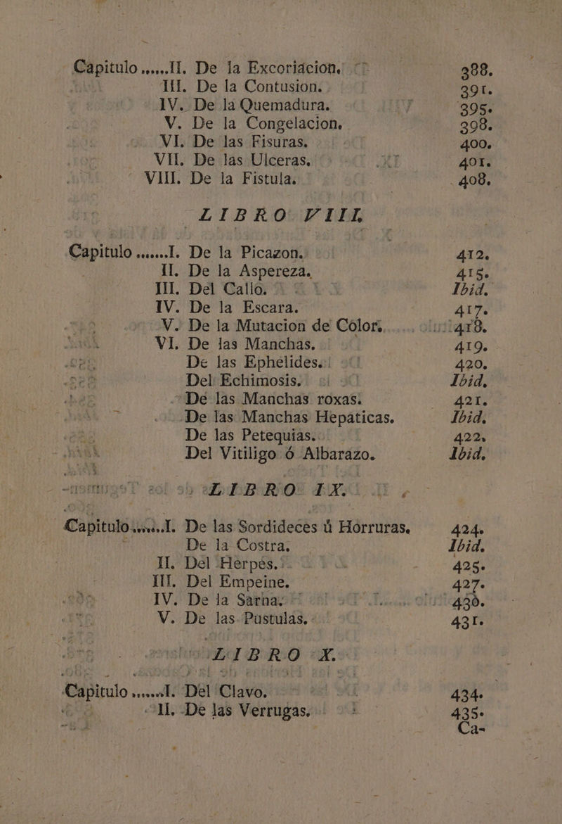 a v. Y TUE doit Hdsd a E De la Excoriacion. De la Contusion. De la Quemadura. De la Congelacion. De las Fisuras. De las Ulceras. De la Fistula. . De la Picazon. De la Aspereza. Del Callo. | De la Escara. De la Mutacion de Color, De las Manchas. De las Ephelides.:! Del: Echimosis. De las Petequias.. Del Vitiligo ó Albarazo. BORO E E De la Costra. Del -Herpes.: Del Empeine. De la Sarna. LIBRO ich -De las Verrugas. 388. 391. 895» 398. 400. 412. 415. Ibid, 4.1 7e 419. 420. Ibid, 421. Ibid, 422» L1bid, 434» 435-