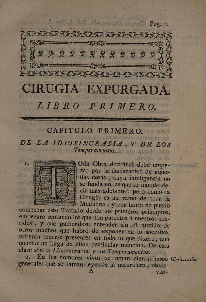 | Pag te A A | ESFSISIRIAS IS ES ESISRRERRSAZ - EXAAARARARIA E) yd Y UenÍ= a. EI ál S &gt; SLELVOASISL FLA INASLSA A CIRUGIA EXPURGADA. A E LTB.RO PRI IUERO: ESA - ¿CAPITULO PRIMERO. DE LA IDIOSINCRASIA, Y DE LOS | Temperamentos, |. - Up. qien | LL (==&gt;) Oda” Obra rdoétrinal debe empe- | E [EAVa| zar por.la declaracion de aque- = | llas cosas: , cuya inteligencia no se funda:en-las que:se han:de de- EJ] cir'mas adelante': pero como: la | Cirugía es un ramo de toda la | == Medicina , y'por'tanto no puedo comenzar este Tratado desde los primeros principios, empezaré sentando los que son patentes! á:nuestros sen- tidos', y que pudiendose entender sin el auxilio: de otros muchos que habré de exponer en lo sucesivo, deberán tenerse presentes. en todo lo: que dixere, aun quando' no haga de ellos particular mencion. De :esta clase son la Idiosincrasia: y los Temperamentos. : 2. En los hombres vivos 'se notan ciertas Cosas Idiosiucrasia, generales que se llaman leyes: de la naturaleza y obser- ¿UL ( : van