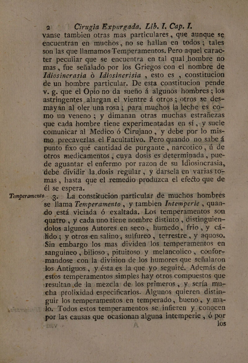a de Cirualó Expurgada. Eib, T, Cap, L. ter peculiar que se encuentra en tal qual hombre no mas , fue señalado por los Griegos con el nombre de Idiosincrasia 0 Idiosincrisia , esto es , constitucion de un hombre particular. De esta constitucion pende v. g. que el Opio no da sueño á algunos hombres ; los astringentes alargan el vientre á otros; otros se des- mayan al oler una rosa; para muchos la leche es co- mo un veneno ; y dimanan otras muchas estrañezas comunicar al Medico ó Cirujano , y debe por lo mis- mo. precaverlas. el Facultativo. Pero quando no sabe á punto fixo qué cantidad de purgante , narcotico , ú de otros medicamentos , cuya dosis es determinada , pue- de aguantar el enfermo por razon de su Idiosincrasia, debe dividir la dosis regular, y darsela en varias to= mas, hasta que el remedio produzca el efeéto que de él se espera. “se llama Temperamento , y tambien Intemperie , quan- do está viciada Ó exaltada. Los temperamentos son quatro:, y cada uno tiene nombre distinto , distinguien- dolos algunos Autores en seco, humedo, frio, y Cá- tido; y otros-en salino, sulfureo , terrestre , Y 2quaso, «Sin embargo los mas dividen los temperamentos en sanguineo , bilioso:, pituitoso. y melancolico , confor- los. Antiguos, «y.ésta es la que yo. seguiré. Además de ' estos temperamentos simples hay otros, compuestos que «resultan.de lay mezcla: de, los primeros , y. sería mu- cha prolixidad especificarlos. Algunos quieren. distin- guir los temperamentos en temperado, bueno, y ma- por las causas que ocasionan alguna intemperie , ó por