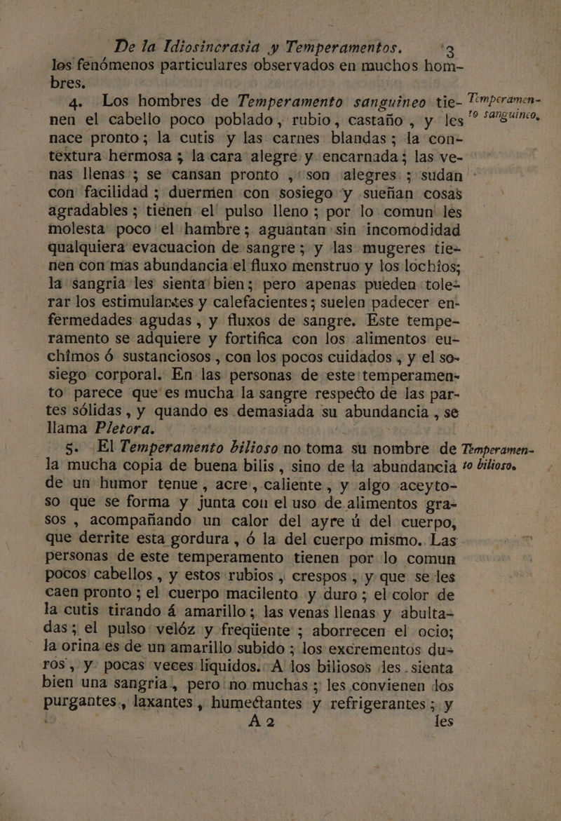 los fenómenos particulares observados en muchos hom- bres. 4. Los hombres de Temperamento sanguineo tie- Twperamen- nen el cabello poco poblado , rubio, castaño , y les '? “840, nace pronto; la cutis y las carnes blandas ; la con- textura hermosa 3 la cara alegre. y encarnada; las ve- nas llenas ; se cansan pronto ,:'son «alegres: ; sudan con facilidad ; duermen «con sosiego “y sueñan cosas agradables ; tienen el' pulso lleno ; por lo. comun: les _ molesta poco el hambre; aguantan sin incomodidad qualquiera evacuación de sangre; y las mugeres tie= nen con mas abundancia el fluxo menstruo y los lochios; la sangria les sienta' bien; pero apenas pueden tole- rar los estimulantes y calefacientes; suelen padecer en- fermedades agudas , y fluxos de sangre. Este tempe- ramento se adquiere y fortifica con los alimentos eu- chimos ó sustanciosos , con los pocos cuidados , y el so- siego corporal. En las personas de este:temperamen- to parece que'es mucha la sangre respecto de las par- tes sólidas , y quando es demasiada su abundancia , se llama Pletora. | E RNA j 20N 5. El Temperamento bilioso no toma su nombre de Temperamen- _la mucha copia de buena bilis, sino de la abundancia * dilioso. de un humor tenue, acre», caliente, y algo aceyto- so que se forma y junta con el uso de alimentos gra- sos , acompañando un calor del ayre ú del cuerpo, - Que derrite esta gordura , ó la del cuerpo mismo. Las personas de este temperamento tienen por lo comun pocos cabellos , y estos rubios , crespos, y. que se les caen pronto ; el cuerpo macilento y duro ; el color de la cutis tirando á amarillo; las venas llenas y abulta= das; el pulso velóz y freqiiente ; aborrecen el ocio; la orina es de un amarillo subido ; los excrementos du= ros , y. pocas “veces liquidos. A' los biliosos les. sienta bien una sangría, pero no muchas ; les convienen los purgantes., laxantes , humeétantes y refrigerantes ; y E A 2 les