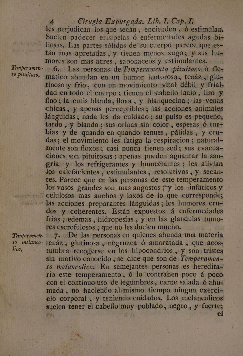 MA Cirucia Expurgada. Lib Lo Cap. E les perjudican los que secan, encienden ,+Ó estimúlasn, Suelen padecer a ó enfermedades agudas bi- - losas. Las partes sól idas de' su cuerpo parece que es- tán mas apretadas, y tienen menos Xugo; y. sus hu- | mores son mas acres, saponaceos y estimulantes. Temperamen- 6.0 Las personas. de Temperamento «pituitoso. Ó. fle- to Pisurios0, atico: abundan en-un humor lentorosos tenáz.,: glu- tinoso :y frio, con un movimiento «vital débil y frial&gt; dad en todo el cuerpo ; tienen el cabello lacio , liso y - fino ; la cutis blanda, fioxa , y blanquecina ;-las- venas chicas, y apenas perceptibles; 3 las acciones ¡animales lánguidas; nada les da cuidado'; su pulso es pequeño, tardo , y blando ; sus orinas sin “color, espesas Ó tur bias: y de quando en quando tenues &gt; pálidas. , y cru- das; el movimiento les fatiga la respiracion ; natural- mente son floxos'; casi nunca tienen sed ; sus evacua= ciones son pituitosas : apenas pueden aguantar Ja san= gria y. los refrigerantes y humectantes ; les alivian los calefacientes , estimulantes , resolutivos , y. secan- tes. Parece que en las personas de este temperamento los vasos grandes son_mas angostos ;”y los ¡infaticos y - celulosos mas anchos y laxos de lo que corresponde; “las acciones preparantes lánguidas ; los humores cru- dos y coherentes. Están expuestos á enfermedades frias ¿edemas , hidropesías , y en las glandulas tumo- Tes escrofulosos ; que no les duelen mucho. Temperamen- 7. ¡De las personas en quienes abunda una materia to melanco- tenáz, glutinosa , negruzca ó amoratada , que acos- peda tumbra recogerse en los hipocondrios,,.y son, tristes sin motivo conocido ,se dice que son de Temperamen- . to melancolico. En semejantes personas es heredita= rio este temperamento, ó lo contraben poco á poco con el continuo'uso de legumbres , Carne salada. ó abu= mada , no haciendo al/mismo. tiempo ningun exerci- cio corporal , y teniendo: cuidados. Los melancolicos suelen tener el cabello nal poblado, negro, y dijes e