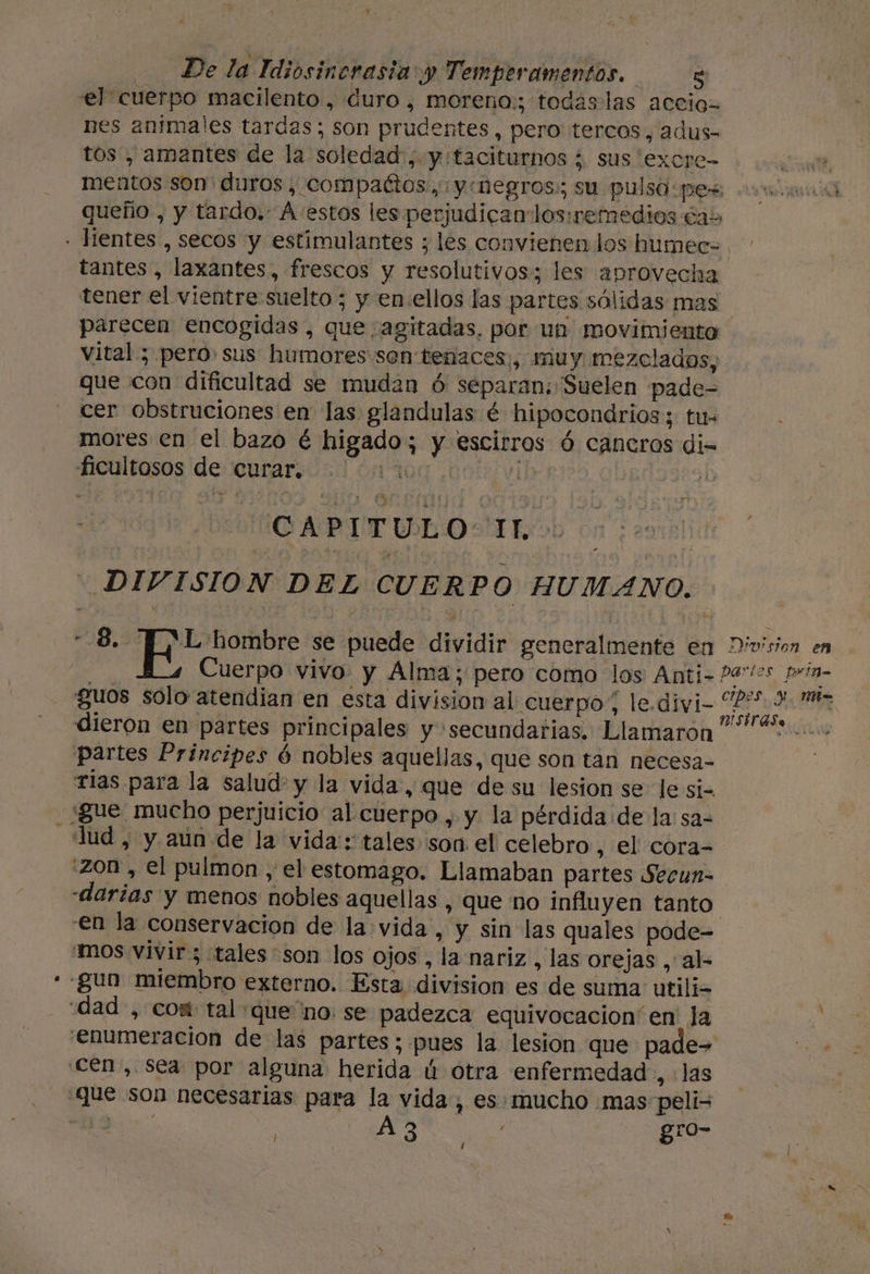el cuerpo macilento, duro, moreno:; todas las accio- nes animales tardas; son prudentes, pero tercos, adus- tos , amantes de la soledad, y taciturnos ; sus excre- tz, mentos son' duros, compactos, y «negros: su pulso pes: e ia queño , y tardo. A estos les perjudican los:iremedios das - lientes , secos y estimulantes ; les convienen los humec- tantes, laxantes, frescos y resolutivos; les aprovecha tener el vientre suelto ; y en:ellos las partes sólidas mas parecen encogidas, que ¿agitadas, por un movimiento vital ; pero sus humores son tenaces:;, muy. mezclados, que con dificultad se mudan ó separan; Suelen pade- cer obstruciones en las glandulas é hipocondrios; tu- mores en el bazo é higado; y escirros ó cancros di- ficultosos de curar. 01 | ; q HIGA PIT UL OLE o - DIVISION DEL CUERPO HUMANO. 8. AL hombre se puede dividir generalmente en División en Cuerpo vivo y Alma; pero como los Anti-P4'/2s prin- guos solo atendian en esta division al cuerpo, le. divi- A dieron en partes principales y secundarias. Llamaron “+... partes Principes 6 nobles aquellas, que son tan necesa- rias para la salud y la vida, que de su lesion se le si= ¿“gue mucho perjuicio al cuerpo , y la pérdida de la: sa- lud , y aún de la vida: tales son el celebro , el cora- :Zon , el pulmon , el estomago. Llamaban partes Secun- «darías y menos nobles aquellas , que no influyen tanto en la conservacion de la vida, y sin las quales pode- mos vivir; tales son los ojos , la nariz , las orejas , al- - gun miembro externo. Esta division es de suma utili- dad , com tal que'no se padezca equivocacion'en Ja enumeracion de las partes; pues la lesion que pade= cen, sea por alguna herida ú otra enfermedad , las Que son necesarias para la vida, es. mucho mas peli= | O a