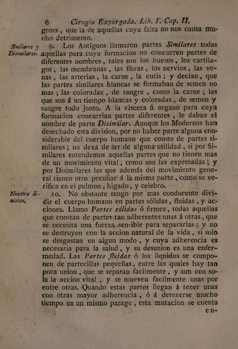 grosa, que la de aquellas cuya falta no nos causa mu- cho detrimento, Similares y — 9. Los Antiguos llamaron partes Similares todas Disimilares. aquellas para cuya formacion no concurren partes de diferentes nombres , tales son los huesos, los cartila- gos, las membranas, las fibras , los nervios, las ve- nas, las arterias, la carne, la cutis; y decian, que las partes similares blancas se formaban de semen no mas ; las coloradas , de sangre , como la carne ; las que son á un tiempo blancas y coloradas , de semen y sangre todo junto. A la viscera ú organo para cuya formacion concurrian partes diferentes , le daban el nombre de parte Disimilar. Aunque los Modernos han desechado esta division, por no haber parte alguna con- —siderable del cuerpo humano que conste de partes si- milares; no dexa de ser de alguna utilidad , si por Si- milares entendemos aquellas partes que no tienen mas - de un movimiento vital, como son las expresadas 5 y por Disimilares las que además del movimiento gene- ral tienen otro peculiar á la misma parte , como se ye- | .rifica en el pulmon, higado, y celebro. MN: Nuestra di- 10. No obstante tengo por mas conducente divi- vision, — dir el cuerpo humano en partes sólidas , fluidas , y ac- ciones. Llamo Partes solidas Ó firmes, todas aquellas que constan de partes:tan adherentes unas á otras , que se necesita una fuerza,-sensible para separarlas ; y no se destruyen con la accion natural de la vida, si solo se desgastan en algun modo , y cuya adkerencia es necesaria para la salud, y su desunion es una enfer- medad. Las Partes fuiídas ó los liquidos se compo- : nen de partecillas pequeñas, entre las quales hay tan poca union , que se separan facilmente , y aun con so- - la la accion vital , y se mueven facilmente unas por entre otras. Quando estas partes llegan á tener unas con otras mayor adherencia , Ó á detenerse mucho tiempo en un mismo parage , esta mutacion se cuenta : | | en- “a