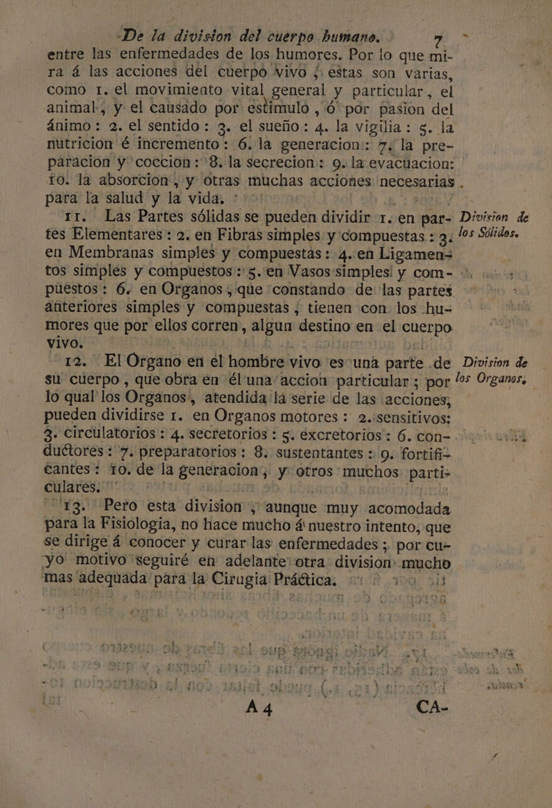 «De la division del cuerpo humano, PE entre las enfermedades de los humores, Por lo que mi- ra á las acciones del cuerpo vivo /. estas son varias, como 1. el movimiento vital general y particular, el animal, y el causado por estimulo , ó por pasion del ánimo : 2. el sentido : 3. el sueño: 4. la vigilia : g. la nutricion é incremento : 6. la generacion: 7. la pre- paracion y coccion: 8. la secrecion: 9. la evactacion: ' To. la absorción, y otras muchas acciones necesarias . para la salud y la vida, * “rr. Las Partes sólidas se bado dividir 1..en. par- Division de tes Elementares : a. en Fibras simples y compuestas : 3. los Sólidos. en Membranas simples y compuestas : 4..en Ligamen= tos simples y compuestos : 5. en Vasossimples! y com=-= 0. 01.00: puestos: 6. en Organos , que constando de las partes anteriores simples y compuestas , tienen con. los hu- ores que por ellos corren, aa AEHGO en rel De EonO vivo. 12. EP Organo en 1 él hombre vivo es una parte. de Division de su cuerpo, que obra en él una accion particular ; por los Organos. | lo qual los Organos , atendida la serie de las «acciones, pueden dividirse 1. en Organos motores : 2.:sensitivos: -3. Circulatorios : 4. secretorios : s. excretorios': 6. con=-0 00004 duétores : 7. preparatorios: 8. sustentantes + 9. fortifi= €antes: to, de la SR Rda 0 Otros muchos Parti&gt; culares.  ra. tPefo esta division: y aunque muy acomodada para la Fisiologia, no hace mucho á nuestro intento, que se dirige á á conocer y curar las enfermedades ;. por cu- yo' motivo seguiré en adelante: otra division: mucho mas adequada para la Cirugia Rrátticas BICA 10 944