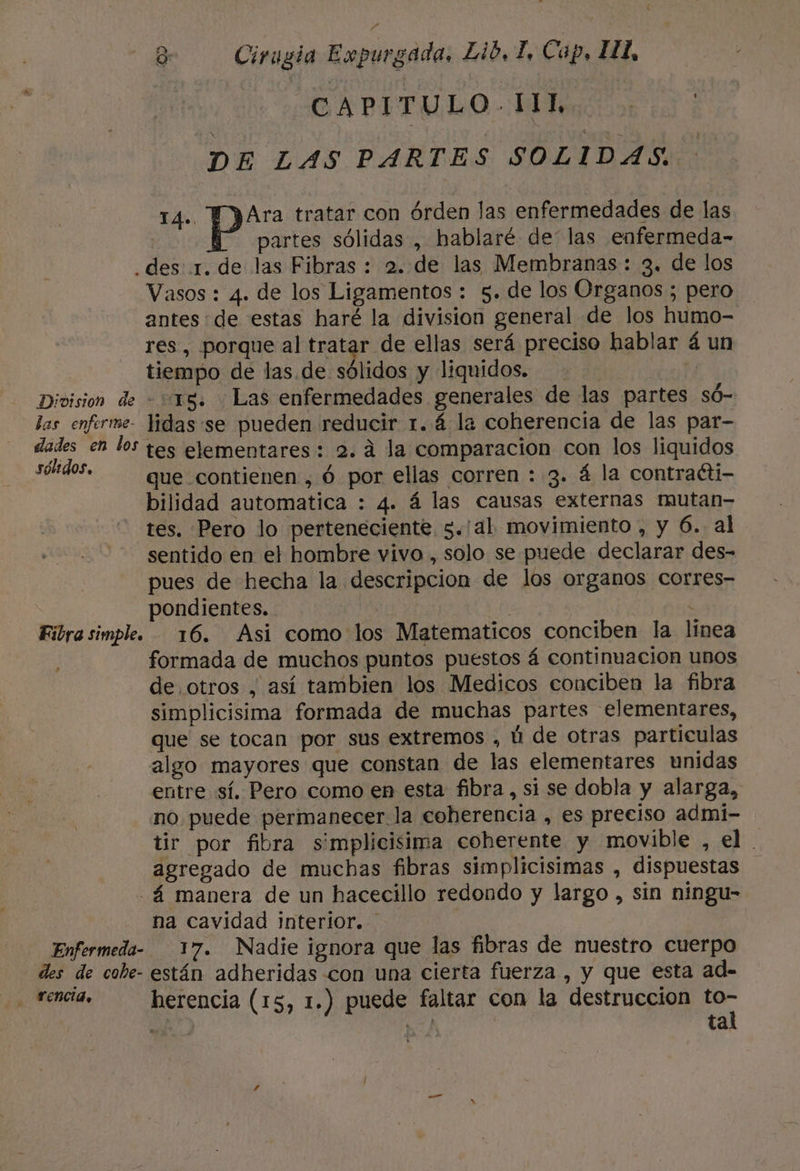 BABETULO MS DE LAS PARTES SOLIDAS. 14». pa: tratar con órden las enfermedades de las partes sólidas , hablaré de' las enfermeda- .des 1. de las Fibras : 2. de las Membranas : 3. de los Vasos : 4. de los Ligamentos : 5. de los Organos ; pero antes: de estas haré la division general de los humo- res , porque al tratar de ellas será preciso hablar á un tiempo de las.de sólidos y liquidos. NE Division de - 18. Las enfermedades generales de las partes só- las enferre- lidas:se pueden reducir 1. 4 la coherencia de las par- dades en los tes elementares : 2. 4 la comparacion con los liquidos stos, que contienen , ó por ellas corren : 3. á la contraéti- bilidad automatica : 4. á las causas externas mutan- tes. Pero lo perteneciente 5.'al movimiento , y 6. al sentido en el hombre vivo , solo se puede declarar des- pues de hecha la descripcion de los organos corres- pondientes. | | | : Fibra simple. 16. Asi como los Matematicos conciben la linea | formada de muchos puntos puestos á continuacion unos de otros , así tambien los Medicos conciben la fibra simplicisima formada de muchas partes elementares, que se tocan por sus extremos , ú de otras particulas algo mayores que constan de las elementares unidas entre sí. Pero como en esta fibra, si se dobla y alarga, no puede permanecer la coherencia , es preciso admi- tir por fibra simplicisima coherente y movible , el. agregado de muchas fibras simplicisimas , dispuestas -á manera de un hacecillo redondo y largo , sin ningu- na Cavidad interior. Enfermeda- 17. Nadie ignora que las fibras de nuestro cuerpo des de cobe- están adheridas con una cierta fuerza , y que esta ad- dei herencia (15, 1.) puede faltar con la destruccion A A Mod ta