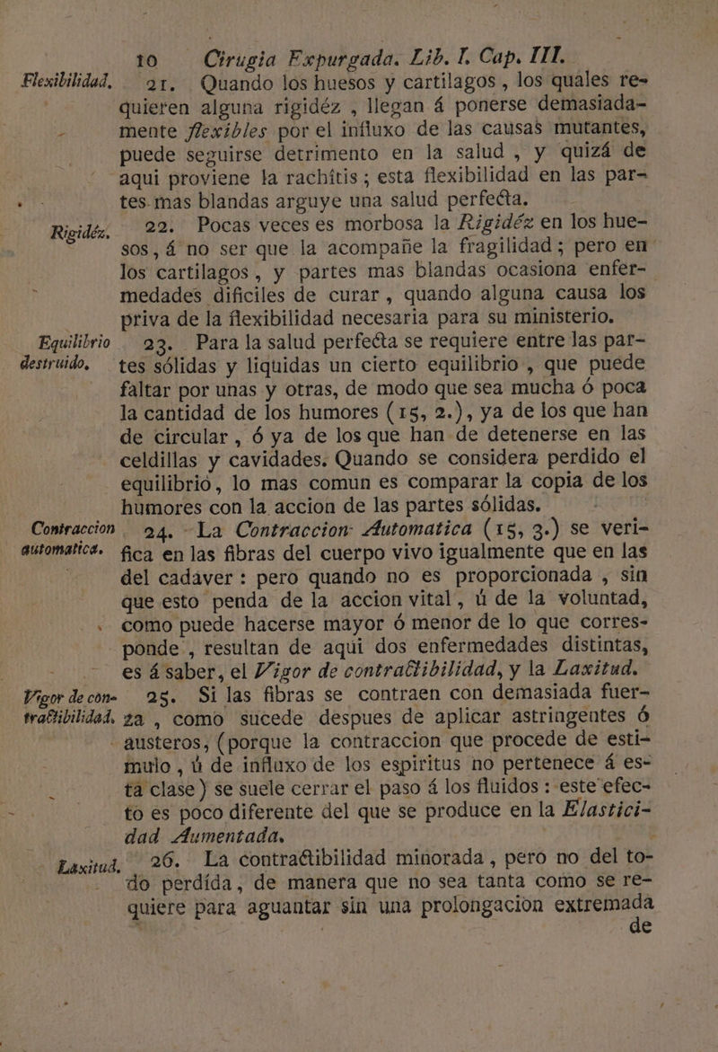 Flexibilidad. — 21, Quando los huesos y cartilagos , los quales re= | quieren alguna rigidéz , llegan á ponerse demasiada- , mente Jlexibles por el influxo de las causas mutantes, puede seguirse detrimento en la salud , y quizá de “ aqui proviene la rachitis ; esta flexibilidad en las par= DE tes mas blandas arguye una salud perfeéta. Rigidéz.. 22. Pocas veces es morbosa la Rigidéz en los hue- sos, 4 no ser que la acompañe la fragilidad ; pero en los cartilagos , y partes mas blandas ocasiona enfer- medades dificiles de curar, quando alguna causa los priva de la flexibilidad necesaria para su ministerio. Equilibrio 23. Para la salud perfedta se requiere entre las par- destruido. tes sólidas y liquidas un cierto equilibrio, que puede faltar por unas y otras, de modo que sea mucha ó poca la cantidad de los humores (15, 2.), ya de los que han de circular, ó ya de los que han de detenerse en las celdillas y cavidades. Quando se considera perdido el ' - equilibrió, lo mas comun es comparar la copia de los humores con la accion de las partes sólidas. Coniraeción 94. La Contraccion Automatica (15, 3.) se veri- automaltca. fica en las fibras del cuerpo vivo igualmente que en las del cadáver : pero quando no es proporcionada , sin que esto penda de la accion vital, ú de la voluntad, . como puede hacerse mayor ó menor de lo que corres- ponde , resultan de aqui dos enfermedades distintas, | es á saber, el Vigor de contraftibilidad, y la Laxitud. Vigor decon= 25. Si las fibras se contraen con demasiada fuer- traftibilidad. za , como sucede despues de aplicar astringentes Ó - austeros, (porque la contraccion que procede de estíi- mulo , ú de influxo de los espiritus no pertenece á es- - ta clase ) se suele cerrar el paso á los fluidos : este efec- to es poco diferente del que se produce en la Elastici- . dad Aumentada, ; Baximá, 26. La contraétibilidad minorada , pero no del to- | do perdida, de manera que no sea tanta como se re- quiere para aguantar sin una prolongación pics 6 . y ' e -