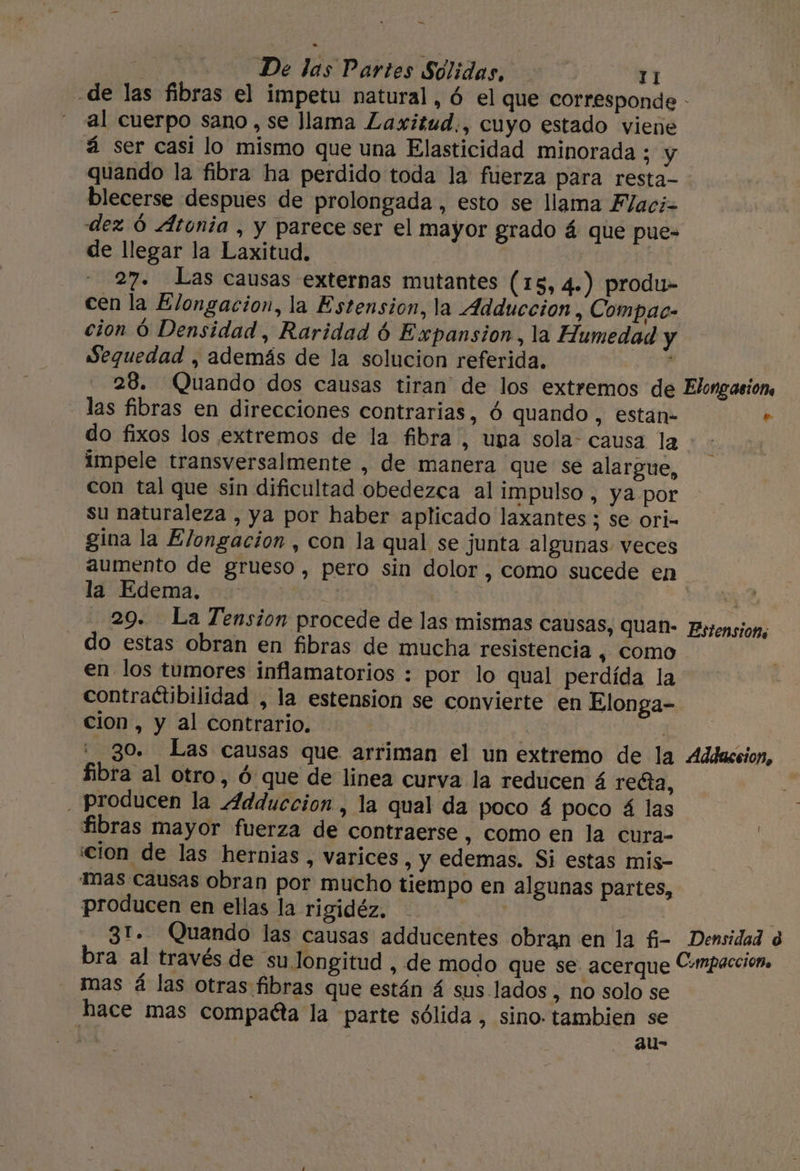 sá De las Partes Sólidas, 11 de las fibras el impetu natural, ó el que corresponde - al cuerpo sano , se llama Laxitud., cuyo estado viene á ser casi lo mismo que una Elasticidad minorada ; y quando la fibra ha perdido toda la fuerza para resta- blecerse despues de prolongada , esto se llama Flaci= dez Ó Atonia , y parece ser el mayor grado á que pue- de llegar la Laxitud. | 27. Las causas externas mutantes (15, 4.) produ- cen la Elongacion, la Estension, la Adduccion, Compac- cion Ó Densidad, Raridad 6 Expansion, la Humedad y Sequedad , además de la solucion referida. : 28. (Quando dos causas tiran de los extremos de Elongasions las fibras en direcciones contrarias, ó quando, estan- » do fixos los extremos de la fibra, una sola: causa la impele transversalmente , de manera que se alargue, con tal que sin dificultad obedezca al impulso , ya por su naturaleza , ya por haber aplicado laxantes ; se ori- gina la Elongacion , con la qual se junta algunas veces aumento de grueso, pero sin dolor , como sucede en la Edema. ; | ! ; 29. La Tension procede de las mismas Causas, QuUan- Bsrensions - do estas obran en fibras de mucha resistencia , Como en los tumores inflamatorios : por lo qual perdída la contraétibilidad , la estension se convierte en Elonga- cion, y al contrario. ¡ : go. Las causas que arriman el un extremo de la Addaceion, fibra al otro, ó que de linea curva la reducen á recta, . producen la 4dduccion , la qual da poco 4 poco á las fibras mayor fuerza de contraerse , como en la cura- | cion de las hernias , varices, y edemas. Si estas mis- Tas causas obran por mucho tiempo en algunas partes, producen en ellas la rigidéz, | : 31. Quando las causas adducentes Obran en la fi- Densidad 8 bra al través de su longitud , de modo que se. acerque C-mpaccion, mas á las otras fibras que están 4 sus lados , ho solo se hace mas compacta la parte sólida, sino. tambien se . au-