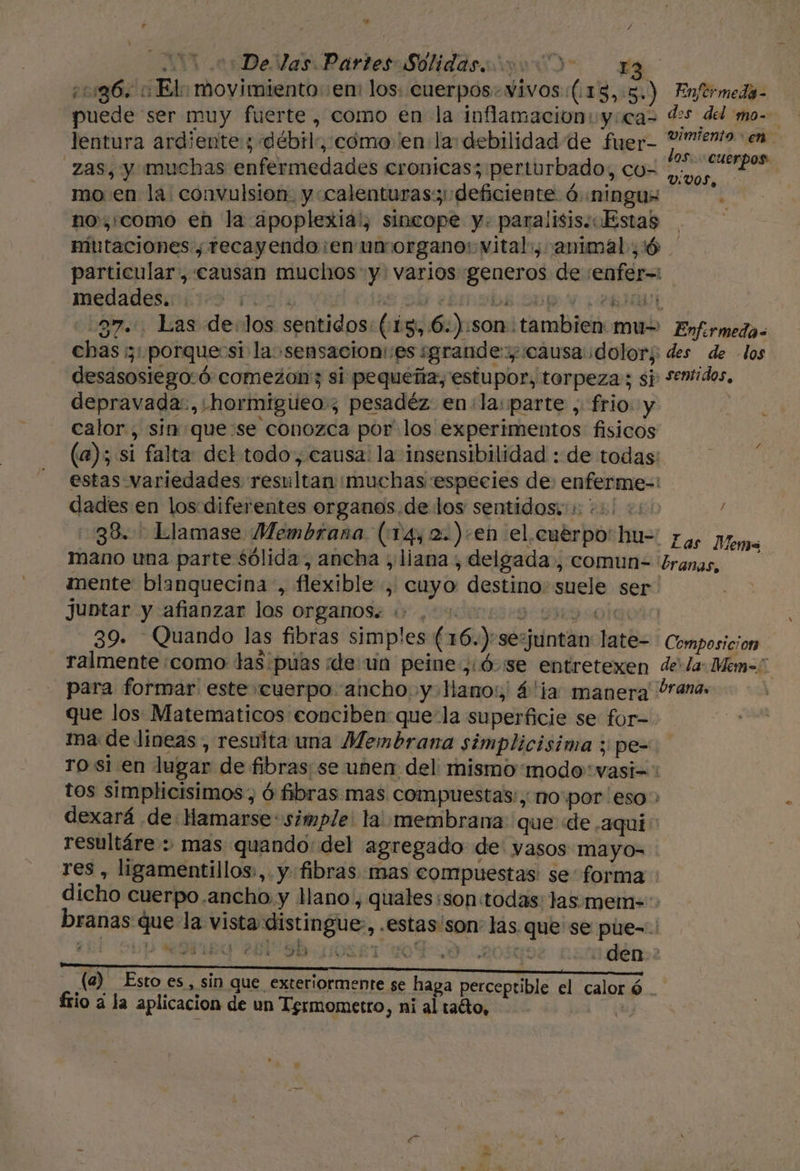 hd / : De las Partes Solidasióo 0) 13 ¿11g6. :El: movimiento:en: los: cuerpos. vivos ((15,:5.) Enfermeda- puede ser muy fuerte , como €n la inflamacion: y:cas des del mo-- lentura ardientes débil”, cómo en la: debilidad de fuer- aan hai zas, y muchas enfermedades cronicas; perturbado, co- AGS A mo en la: convulsion. y «calenturas deficiente ó «ningus k no,como en la apoplexia!, sincope y. paralisis. «Estas ¡ miutaciones, recayendo:en unorgano: vital, animal; :ó particular, causan muchos y: varios generos de :enfer= meuadesailiro Pogly ved cts od ebmpbe Sup Y pen JÓLL 37... Las de:los sentidos: (13, .6.):son tambien mu= Enfrmeda= chas ¡3 porque si la »sensacion:es grande: causa dolor; des de los desasosiego:ó comezon: si pequeña, estupor, torpeza; sj: semidos, depravada:. hormigueo; pesadéz en:la: parte , frio y calor, sin que se conozca por los experimentos fisicos (a); si falta del todo, causa: la insensibilidad : de todas: estas variedades resultan muchas especies de: enferme-: dades en los diferentes organos. de los sentidos.1: +3! 0: / 38... Llamase Membrana (14, 2.)+en el.cuéerpo'hu-' fas pom mano una parte sólida, ancha ;/liana , delgada, comun-= ¿ranas, mente blanquecina , flexible , cuyo destino: suele ser juntar y afianzar los organos... . 9 9990100 39. Quando las fibras simples (16.)-sesjuntan late= Composicion ralmente como tas púas de: un peine ,:Ó-se entretexen dela: Mem=. para formar este cuerpo ancho y llano: 4'la manera órana. que los Matematicos conciben: que la superficie se for- ima de lineas , resulta una Membrana simplicisima y pe- ro si en lugar de fibras; se unen del mismomodo'vasi=' tos simplicisimos, Ó fibras mas compuestas:, no'por eso: dexará de: Hamarse: simple! la membrana: que «de .aquí: resultáre : mas quando: del agregado de: vasos mayo= res , ligamentillos:,. y fibras mas compuestas se forma : dicho cuerpo.ancho y llano, quales:son:todas: las.mem=-. branas que la vista distingue, .estas'son: las que se pue-=.: Eñl Leia 2819] HA i de ON Se den (a) Esto es, sin que exteriormente se haga perceptible el caloró . frio a la aplicacion de un Tsrmometro, ni al taéto, | &gt; k TU e