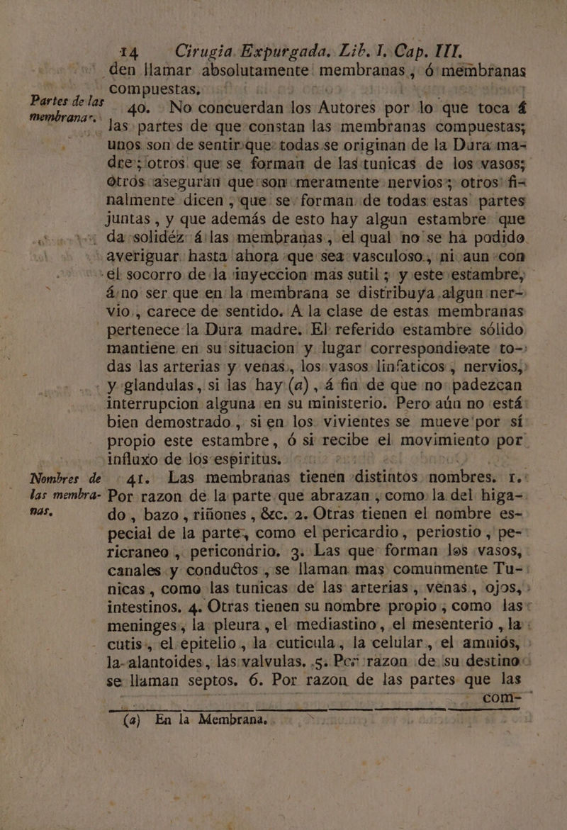 den llamar absolutamente membranas , Ó membranas compuestas, hn E 40. No concuerdan los evi por lo” que toca 4 Jas. partes de que constan las membranas compuestas; ke unos son de sentir.que: todas se originan de la Dura: ma- dre; /otros. que se forman de lastunicas de los wasos;' Otrós vaseguran queso meramente nervios; otros: fis nalmente dicen , que se. forman de todas estas partes pio , y que además de esto hay algun estambre que . da solidéz: 4: las membranas, el qual no se ha podido. averiguar hasta ahora : que sea-vasculoso., ni. aun «con el socorro de la ¡inyeccion mas sutil ; y este estambre, , á/no ser que en la membrana se distribuya .algun ner- vio,, carece de sentido. A la clase de estas membranas pertenece la Dura madre. El referido estambre sólido mantiene en su situacion y lugar correspondieate to- das las arterias y venas, los: vasos. linfaticos , nervios,, - y glandulas, si las hay (a), 4 fia de que no: padezcan interrupcion alguna en su ministerio. Pero aún no «está: bien demostrado, si en los. vivientes se mueve'por sí propio este estambre, Ó si recibe. el movimiento por. ] influxo de los espiritus. “:: Nombres de : 41. Las membranas tienen distintos. ici pot las membra- Por razon de. la parte que abrazan ; como: la del higa- de do, bazo, riñones , 8zc. 2. Otras tienen el nombre es- pecial de la parte, como el pericardio, periostio , pe= ricraneo , pericondrio. 3. Las que forman los «vasos, canales y conductos , se llaman mas comunmente Tu-: : nicas , come las tunicas de las arterias, venas, Ojos, : intestinos. 4. Otras tienen su nombre propio , como las: meninges,, la pleura, el mediastino, el mesenterio , la: - cutis, el epitelio, la cuticula., la cclúlam, el amuios, . -Ja-alantoides, las valvulas. .s. Pos 'razon de su destino“ se llaman septos, 6. Por razon de las partes que las AF COME (a) En la Membranas. 3%: