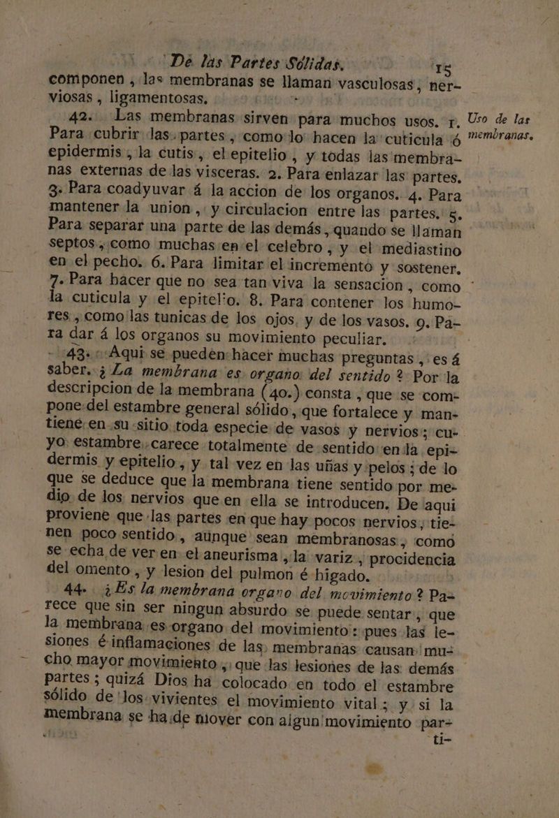 De las Partes Sólidas, tYig componen , las membranas se llaman vasculosas, ner- viosas , ligamentosas, BIO | 42. Las membranas sirven para muchos usos. y, Uso de las Para cubrir las. partes , como:lo' hacen la''cutienla 4 emóranas, epidermis , la cutis, el epitelio , Y todas las membra-= nas externas de las visceras. 2. Para enlazar las partes, 3- Para coadyuvar á la accion de los organos. 4. Para mantener la union ,: y circulacion entre las partes, 8, Para separar una parte de las demás, quando se llaman septos , como muchas:en el celebro , y el mediastino en el pecho. 6. Para limitar el incremento y sostener, 7». Para hacer que no sea tan viva la sensacion, como * la cutícula y el epitelio. 8. Para contener los humo- res. , como las tunicas de los ojos. y de los vasos. 9. Pa- ra dar á los organos su movimiento peculiar. - 1:43»: Aqui se pueden: hacer muchas preguntas ,.esá saber. ¿ La membrana es organo: del sentido 2 Por la descripcion de la membrana (40.) consta , que se com: _Pone:del estambre general sólido , que fortalece y man- tiene. en-su «sitio toda especie de vasos y nervios: cu- yo: estambre carece totalmente de «sentido enla epi-= dermis y epitelio, y tal vez en las uñas y pelos ; de lo que se deduce que la membrana. tiene sentido por me- dio. de los nervios que en ella se introducen. De 'aqui proviene que las partes en que hay pocos nervios tie- nen poco sentido, aúnque sean membranosas , COMO se echa de ver en el aneurisma ¿la variz, procidencia del omento , y lesion del pulmon é higado. | 44- ¿Es la membrana organo del movimiento? Pas rece que sin ser ningun absurdo se puede sentar , que la membrana .es-organo del movimiento: pues las le- siones é inflamaciones de las, membranas causan mu= cho mayor movimiento ,; que las lesiones de las. demás partes ; quizá Dios ha colocado en todo el estambre sólido de 'los vivientes el movimiento vital 5 y si la membrana se ha de mover con algun' movimiento par= ITA “ti-