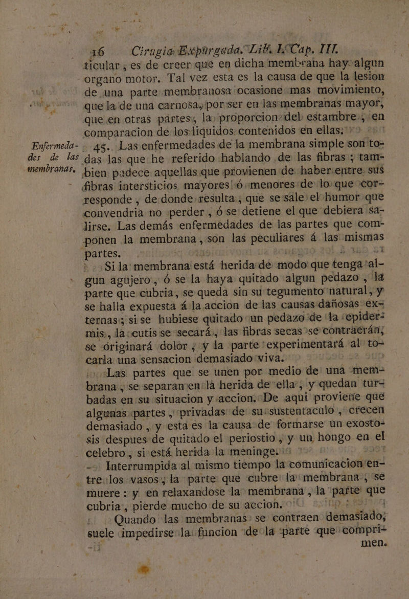 ticular , es de creer que en dicha membrana hay algun organo motor. Tal vez esta es la causa de que la lesion | de una parte membranosa ocasione mas movimiento, 00 que la de una carnosa, por:ser en las membranas mayor, que en otras partes, la, proporcion+del estambre-, en comparacion de los:liquidos: contenidos en ellas.**&gt; Enfermeda- - 45. Las enfermedades de la membrana simple son to- des de las das las que he referido hablando .de las fibras; tam- membranas. bien padece aquellas que provienen de haber:entre. sus -— fibras intersticios mayores!ó «menores de loque cot- responde , de donde resulta, que se 'sale el humor que convendria no perder, ó se detiene el que debiera sa- lirse. Las demás enfermedades de las partes que com- ponen la membrana, son las peculiares á las mismas partes. 52 TS JOMBRY 160 51 + Sila: membrana está herida de modo que tenga 'al- gun agujero, ó se la haya quitado algun pedazo , la parte que cubria, se queda sin su tegumento natural, y se halla expuesta á la.accion de las causas dañosas €x- ternas: si se hubiese quitado un pedazo de la ¿epider- mis», la ccutis se secará., las fibras secas se contraerán, se óriginará dolor ; y la parte'experimentará “al: to- A carla una sensacion demasiado viva. ¿Las partes que se unen por medio de: una “mem- brana se separamen: lá herida de “ella”; y quedan tur= badas en:su situacion y «accion. De aqui proviene que algunas «partes , privadas de sussustentaculo , crecen demasiado , y esta es la causa de formarse un exosto- sis despues de quitado el periostio , y un hongo €n el - celebro, si está herida la meninge. ud - Interrumpida al mismo tiempo la comunicacion en- “ treulos: vasos la parte que cubre: la: membrana, se muere : y en relaxandose la membrana , la “parte que cubria:, pierde mucho de su accion. pan ¿Quando las membranas: se contraen demasiado; suele ¡impedirse- la: funcion “de-la parte que compri2 21] | | men. Eñ Aa