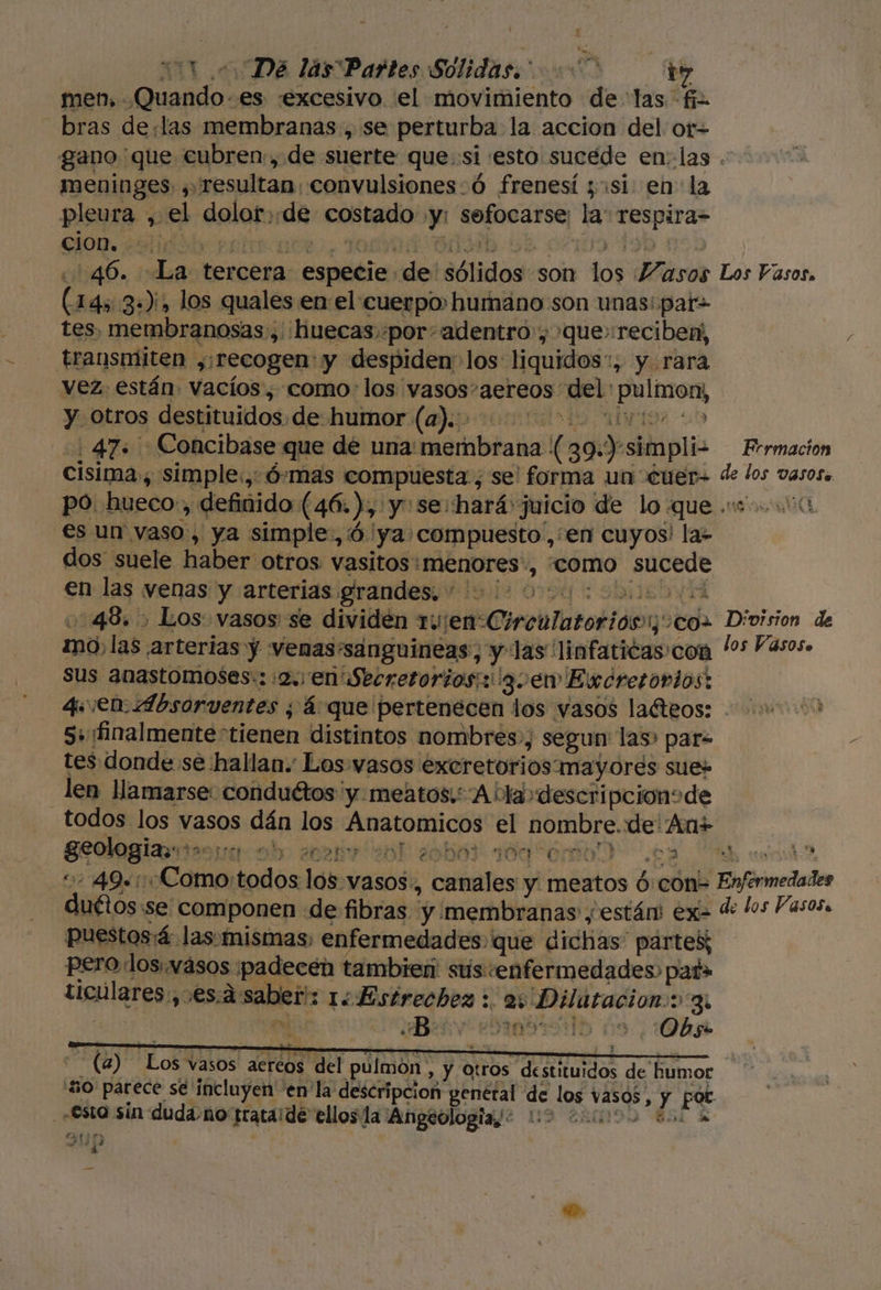 men, Quando -.es «excesivo. el movimiento de las fi bras de:las membranas, se perturba la accion del or= gano que cubren, de suerte que::si esto sucede en: las . meninges , resultan, convulsiones:ó frenesí «si en la pleura , el dolor. de costado .y: sefocarse: la: respira= 46. La tercera especie de sólidos son los Masos Los Vasos. (145 3»), los quales en el cuerpo humáno son unas: pat= tes. membranosas , huecas.«por: adentro, que» reciben, transmiten ,:recogen: y despiden los liquidos*, y rara vez están vacíos, como: los vasos-aereos del pulmon, y otros destituidos.de humor (a)... 0000 uo 47. Concibase que de una: membrana ( 39.) simpliz Frrmacion cisima., simple., Ó:mas compuesta; se! forma un cuen de los vasos. po. hueco:, definido (46. ), y: se: hará juicio de lo que .s 00 es un vaso, ya simple, ó ya: compuesto',;en cuyos! la- dos suele haber otros vasitos:menores', «como sucede en las venas y arterias grandes. 2000: 0 1048.) Los vasos se dividén ruienCirculatorioós1oco= Division de no, las arterias y venas'sanguineas, y las linfaticas:con 's Vasos. sus anastomoses:::2. en Secretorios;: gen Excretovlos: 4 ¡en Absorventes ; á que pertenecen los vasos laéteos: 5: ¡finalmente tienen distintos nombres, segun las» pare tes donde se hallan. Los vasos excretorios mayores sue» len llamarse: conduétos y: meatos.:A bla» descripcionode todos los vasos dán los Anatomicos el nombre. de An+ | geologias:*»:0: ab OVA Y sj Ye ba ido émo) ¿0 end: &lt; 49+:Como:todos los. vasos, canales y meatos 6:con- Enfermedades duétos:se componen de fibras y membranas y están ex de los Vasosa puestos:á las-mismas) enfermedades que dichas” partes; pero dos.wásos ¡padecen tambien sus «enfermedades pat» ticulares:,.es:á saber: 1¿Estrechez : 2; Dilatacion: 3. «esta sin duda-no tratalde ellos la Angeologia,? 02 200