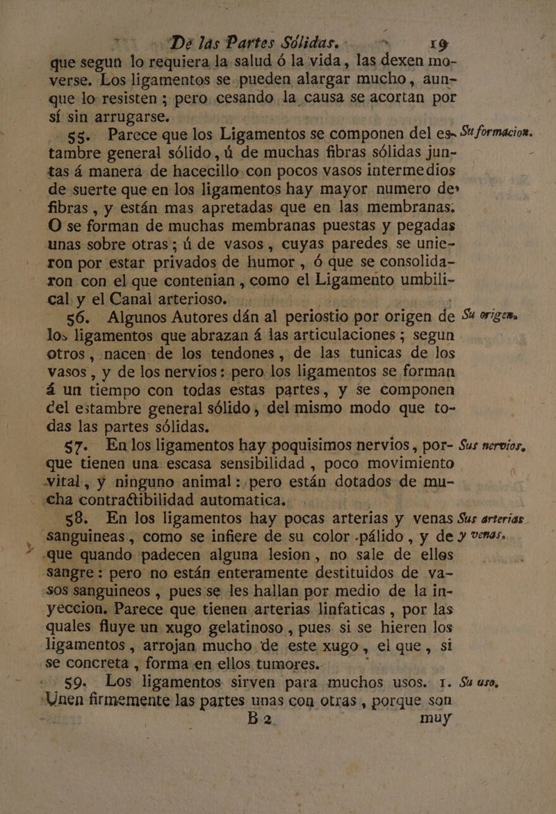 que segun lo requiera la salud ó la vida, las dexen mo- verse. Los ligamentos se pueden alargar mucho, aun- que lo resisten ; pero cesando la causa se acortan por sí sin arrugarse. $5. Parece que los Ligamentos s se componen del es- 5 formacion. tambre general sólido ,ú de muchas fibras sólidas jun- - tas á manera de hacecillo. con pocos vasos intermedios de suerte que en los ligamentos hay mayor numero de» fibras , y están mas apretadas que en las membranas. O se forman de muchas membranas puestas y pegadas unas sobre otras; ú de vasos, cuyas paredes se unie- ron por estar privados de humor , Ó que se consolida- ron con el que contenian , como el Ligamento umbili- cal y el Canal arterioso. a 56. Algunos Autores dán al periostio por origen de Su origen los ligamentos que abrazan á las articulaciones ; segun | otros, nacen: de los tendones, de las tunicas de los Vasos , y de los nervios : pero los ligamentos se forman á un tiempo con todas estas partes, y $e componen cel estambre general sólido , del mismo modo que to- das las partes sólidas. $7. Enlos ligamentos hay poquisimos nervios , por- Sus nervios, que tienen una. escasa sensibilidad , poco movimiento Nital, y ninguno animal : pero están dotados de mu- . cha contractibilidad automatica. 58. En los ligamentos hay pocas arterias y venas Sus arterias. - Sanguineas , como se infiere de su color -pálido , y de y Venas. -que quando padecen alguna lesion, no sale de elles sangre: pero no están enteramente destituidos de va- -50S sanguineos , pues se les hallan por medio de la in- yeccion. Parece que tienen arterias linfaticas , por las quales fluye un xugo gelatinoso , pues si se hieren los ligamentos , arrojan mucho de este xugo, el que, sl se concreta , forma en ellos tumores.- $9. Los. ligamentos sirven para muchos usos.. 1. Su uso, Unen firmemente las partes unas con otras, porque son E b 2, muy