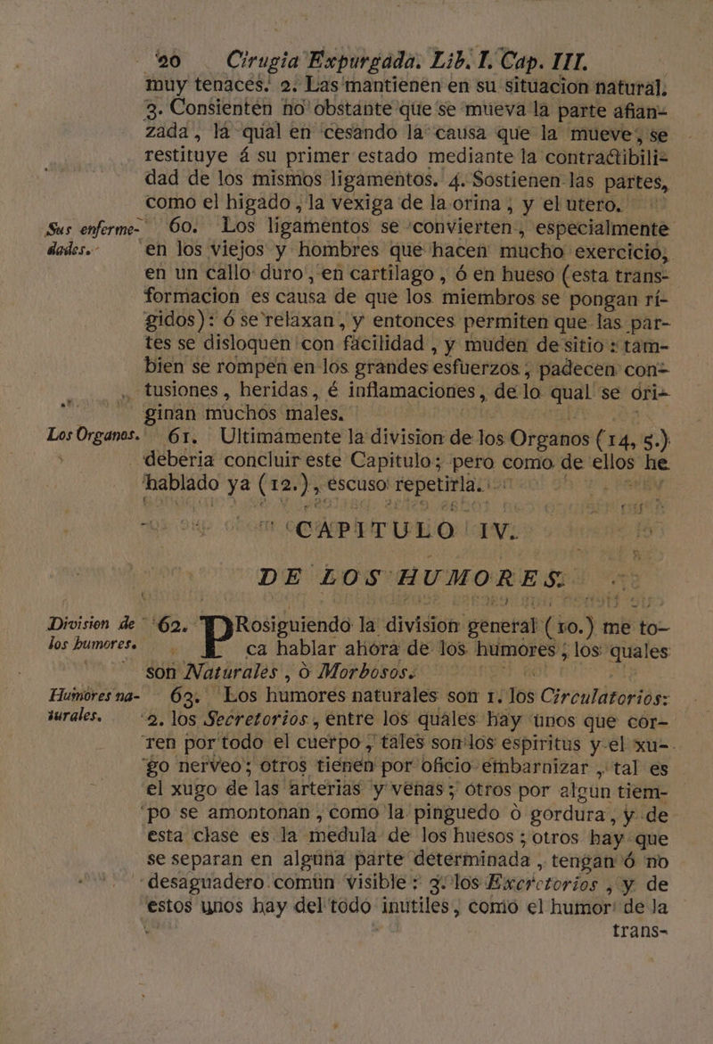 muy tenacés; 2; Las mantienen en su situacion natural. 3. Consientén no' obstante qite se mueva la parte afian= zada, la&gt; qual en cesando la causa que la mueve, se restituye á su primer estado mediante la contractibiliz dad de los mismos ligamentos. 4. Sostienen las partes, como el higado, la vexiga de la.orina , y el utero. Sus enferme- 0. Los ligamentos se - convierten, especialmente dedes.- en los viejos y hombres que hacen mucho exercicio, en un callo: duro', en cartilago , ó en hueso (esta trans- formacion es causa de que los miembros se pongan rí- gidos): ó se relaxan,, y entonces permiten que las par- tes se disloquen con fícilidad , y muden dessitio : tam- bien se rompen en los grandes esfuerzos; padecen con&gt; -tusiones , heridas, é infamacidies? de lo pcia se Ori- - ginan. muchós males. Los Organos. — 61. Ultimamente la division de los Organos (14, 3.) y - deberia concluir este Capitulo; pero como, de pa he vii ya (12, do escuso! a al | at. qa oK al CAPITULO. YE DE LOS HUMORES. Division de 6. Rosiguiendo la vid general (s0.) m me tor los humores. P ca hablar ahora de los. humores, los quales PUN a SU ¡Naturales , o Morbosos: Humoresna- 63. Los humores naturales son IT. 168 Circulatoriós: iurales. 2, los Secretorios, entre los quales hay nos que cor- ren por'todo el cuerpo , tales sonlos espiritus y-el xu=- go nerveo; otros tienen por oficio embarnizar , tal es el xugo de las “arterias y venas; Ótros por algun tiem- po se amontonan , como la. pinguedo O gordura, y de esta clase es. la medula de los huesos ; otros hay que se separan en alguna parte. determinada , tengan Ó no 'desaguadero común visible + 3. los Excrc etorios , y de estos unos hay del todo inutiles, comio el humor: de Ja | trans-