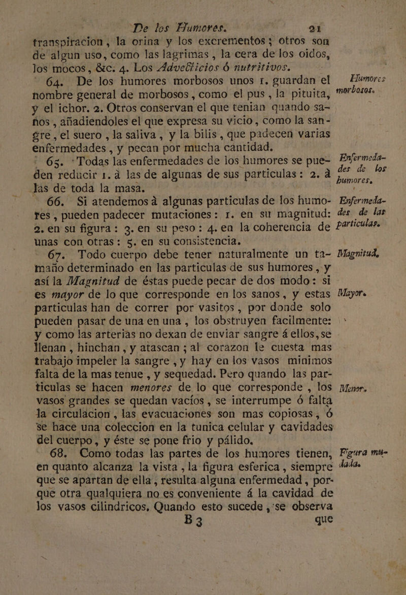 transpiración , la orina y los excrementos ; 3 Otros son de algun uso, como las lagrimas , la cera de los oidos, los mocos, Bso, 4. Los Advebiiniosa Ó nutritivos. -Ó4. De los humores morbosos unos 1. guardan el nombre general de morbosos , como el pus, la pituita, Humores morbosos. ños , añadiendoles el que expresa su vicio, como la san - gre , el suero , la saliva, y la bilis, que padecen varias enfermedades , y pecan por mucha “cantidad. 63. * Todas las enfermedades de los humores se pue- den reducir 1.4 las de algunas de sus partículas: 2.4 .Jas de toda la masa. 66. Si atendemosa algunas particulas de los humo- res, pueden padecer mutaciones: 1. en su magnitud: 2. en su figura: 3. en su peso: 4. en la coherencia de unas con otras: 3. en su consistencia. 67. Todo cuerpo debe tener naturalmente un ta- maño determinado en las particulas de sus humores , y así la Magnitud de éstas puede pecar de dos modo: si es mayor de lo que corresponde en los sanos, y estas particulas han de correr por vasitos, por donde solo pueden pasar de una en una , los obstruyen facilmente: y como las arterias no dexan de enviar sangre á ellos, se llenan, hinchan, y atascan ; al corazon le cuesta mas trabajo impeler la sangre, y hay en los vasos minimos falta de la mas tenue , y sequedad. Pero quando las par- ticulas se hacen menores de lo que corresponde , los vasos grandes se quedan vacíos , se interrumpe ó falta la circulacion , las evacuaciones son mas copiosas, Ó del cuerpo, y éste se pone frio y pálido, 68. Como todas las partes de los humores tienen, en quanto alcanza la vista , la figura esferica , stempre que se apartan de ella, resulta alguna enfermedad, por: que otra qualquiera no es conveniente á la cavidad de los vasos cilindricos, Quando esto sucede ,'se observa B 3 que Enfermeda- des de los humores. ' Enfermeda- des de las particulas. Magnitud, Mayor. Menor, Figura mt- dadas