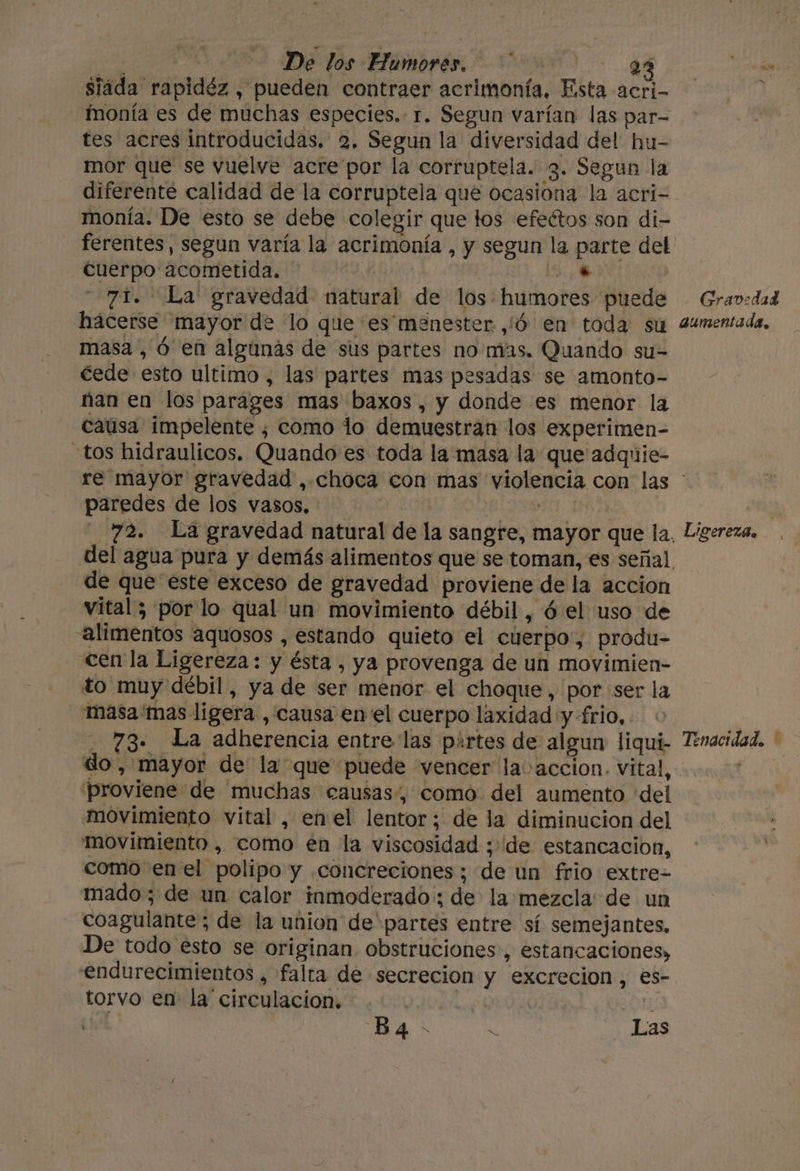 mi | De los Humores. &gt; 28 siáda rapidéz , pueden contraer acrimonía. Esta acri- inonía es de muchas especies. r. Segun varían las par- tes acres introducidas. 2. Segun la diversidad del hu- mor que se vuelve acre por la corruptela. 3. Segun la diferenté calidad de la corruptela que ocasiona la acri- monía. De esto se debe colegir que tos efeétos son di- ferentes, segun varía la acrimonía , y segun la parte del cuerpo acometida. 4 | 0 | 71. La gravedad natural de los: humores puede hácerse mayor de lo que 'es menester ,/'ó en toda su masa , ó en algunas de sus partes no mas. Quando su= cede esto ultimo , las partes mas pesadas se amonto- ñan en los parages mas baxos, y donde es menor la caúsa impelente ; como lo demuestran los experimen- tos hidraulicos, Quando es toda la masa la que adquie- mm. Gravedad aumentada. paredes de los vasos, 72. La gravedad natural de la sangre, mayor que la de que este exceso de gravedad proviene de la accion vital ; por lo qual un movimiento débil, 6 el uso de alimentos 'aquosos , estando quieto el cuerpo, produ- cen la Ligereza: y ésta , ya provenga de un movimien- to muy débil, ya de ser menor el choque, por ser la masa 'mas ligera , causa en el cuerpo laxidad y frio, 73. La adherencia entre las pártes de algun liqui- do, mayor de la que puede vencer la accion. vital, proviene de muchas causas, como del aumento del movimiento vital , enel lentor; de la diminucion del movimiento , como en la viscosidad ¡de estancacion, mado; de un calor inmoderado ; de la:mezcla' de un coagulante; de la union de partes entre sí semejantes, De todo esto se originan obstruciones:, estancaciones, endurecimientos , falta de secrecion y excrecion , es- torvo en: la' circulacion. AU | us GH, * BA N e Las Ligerezd.. . Tenacidad.