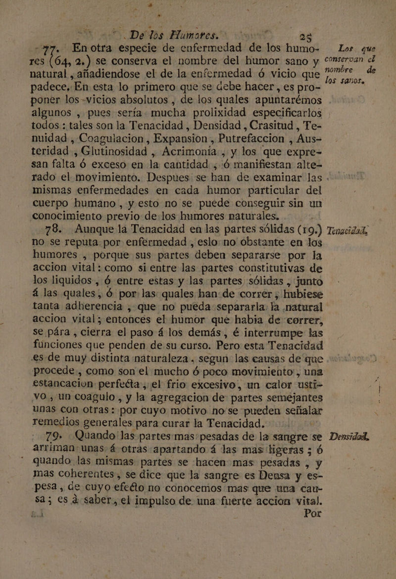 . De los Humores. 00 23 En otra especie de enfermedad de los humo- res Tp, ER 2.) se conserva el nombre del humor sano y natural , añadiendose el de la enfermedad ó vicio que padece. “En esta lo primero que se debe hacer, es pro- poner los -vicios absolutos , de los quales apuntarémos algunos , pues sería mucha prolixidad especificarlos todos : tales son la Tenacidad , Densidad , Crasitud , Fe- nuidad , Coagulacion , Expansion ; Putrefaccion , Aus teridad , Glutinosidad , Acrimonía:, y los que expre= san falta Ó exceso en la cantidad ,:ó manifiestan alte- conservan nombre Í0S $405. mismas enfermedades en cada humor particular del Cuerpo humano , y esto no se puede conseguir sin un conocimiento previo de:los humores naturales. 78. Aunque la Tenacidad en las partes sólidas (1 9) no se reputa: por enfermedad , eslo: no obstante en los humores , porque sus partes “deben separarse por la accion vital : como si entre las partes constitutivas de los liquidos, ó entre estas y las partes) sólidas , junto á las quales, Ó por: las: quales han: de correr; hubiese tanta adherencia , que no pueda separarla. la «Natural accion vital; entonces el humor que habia de correr, se pára , cierra el paso á los demás, é interrumpe las fúnciones que penden de su curso. Pero esta Tenacidad Tenacidal, procede, como son el mucho ó poco movimiento, una estancacion perfeéta;:el frio excesivo, un calor usti- vo , un coagulo , y la agregación de partes semejantes unas con otras: por cuyo motivo no'se pueden señalar remedios generales para curar la Fenacidad. 79» Quando: las partes:mas'pesadas de la sangre: se arriman- unas á otras. apartando 4 las mas: ligeras 3 Densidad, mas coherentes, se dice que la sangre es Densa y es- pesa, «e cuyo efeño no conocemos mas que una cau- sa; es dá saber, el impulso de una fuerte accion vital. 63 E Por el de