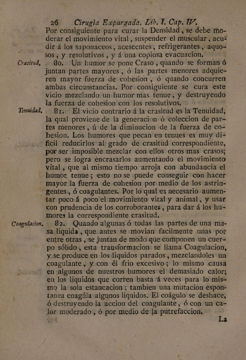 Por consiguiente para curar la Densidad, se debe mo- derar el movimiento vital, suspender el muscular, acuz dir á los saponaceos, acescentes, refrigerantes, A aquo- sos, y resolutivos , y á una copiosa evacuacion. | Crasitud, 80. Un: humor se pone Craso , quando se forman ó , juntan partes mayores , Ó las partes menores. adquie- ren mayor fuerza de cohesion , Ó quando concurren ambas circunstancias. Por consiguiente se cura este vicio mezclando un humor mas. tenue, y destruyendo la fuerza de cohesion con los resolutivos. | Tenuidad. - 81.0 El vicio contrario á la crasitud es la Tenuidad, la qual proviene de la generacion ó coleccion de par- tes menores , ú:de la diminucion de la fuerza de co- hesion. Los humores que pecan en tenues es muy di- ' ficil reducirlosal grado de crasitud correspondiente, por ser «imposible mezclar con ellos otrosí'mas crasos; pero se logra encrasarlos aumentando el movimiento vital , que al mismo tiempo arroja con abundancia el humor tenue ; esto no se puede conseguir con hacer mayor 'la fuerza de cahesion por: medio de los astrin- _gentes:, Ó coagulantes. Por lo qual es necesario aumen- tar poco á poco'el: movimiento vital y animal, y usar con prudencia de los corroborantes, para dar 5 los hu= : mores la correspondiente crasitud, Coagulacion, - 82. Quando algunas ó todas las partes de una ma- sa liquida, queantes se «movian' facilmente «unas pot entre otras ,'se juntan de modo que componen un cuer= po sólido, esta transformacion: se llama Coagulacion, y se produce en los liquidos parados , mezclandoles un coagulante., y con él frio excesivo; lo mismo causa ' en «algunos de nuestros humores el demasiado calor; en los liquidos: que corren basta 'á“veces para lo mis- mo la sola estancacion ; tambien una mutacion espon- tanea coagúla algunos liquidos. El coágulo se deshace, 6 destruyendo la accion del coagulante, ó con un ca- Jor moderado, ó por medio de la putrefaccion», 4