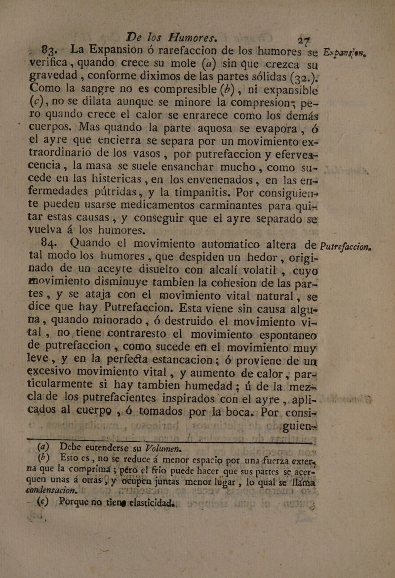 verifica, quando. crece su mole (a) sin que «crezca su gravedad , conforme diximos de las partes sólidas (32.). Como la sangre no es compresible (4) , ni expansible (c), no se dilata aunque se minore la compresion; pe- ro quando crece el calor se enrarece como los demás cuerpos. Mas quando la parte aquosa se evapora, ó el ayre que encierra se separa por un movimiento'ex- traordinario de los vasos , por putrefaccion y eferves= cencia, la masa se suele ensanchar mucho, como su- cede en las histericas , en los envenenados, en las en= fermedades pútridas, y la timpanitis. Por consiguie:&gt; te pueden usarse medicamentos carminantes para qui- Tar estas causas-, y conseguir que el ayre separado se vuelva á: los humores. | tal modo los humores , que despiden un hedor, origi- nado de un aceyte disuelto con alcalí volatil, .cuyo movimiento disminuye tambien la cohesion de las par- dice que hay Putrefaccion. Esta viene sin causa algu- na, quando minorado , ó destruido el movimiento vi= tal , no,tiene contraresto el movimiento espontaneo de putrefaccion-, como sucede efi. el. movimiento muy leve, y en la perfeéta estancacion; ó proviene:de un excesivo movimiento vital , y aumento de calor y para ticularmente si hay tambien humedad ; ú de la. mez&gt; cla:de los putrefacientes inspirados 'con:el ayre,.apli- cados al cuerpo ,.ó tomados por-la boca. Por consi A EN AAA epa A PEO cu ¿guien= (a) Debe eutenderse su Volumen, bilaioagsl Qs (2) Esto es, no se reduce á menor espacio por una fuerza exter na que la comprima ; péro el frio puede hacer que sus p E s BP, condensación. 000 DOS - ke) «Porque na tieng elasticidad; SS refacciono