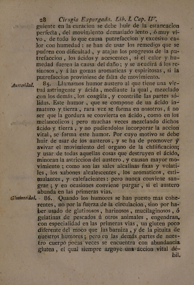 $ X guiente en la curacion se debe huir de la estancación perfecta , del movimiento demasiado lento , 6 muy vi vo, de todo lo que causa putrefacción y excesivo ca= lor con humedad : se han de usar los remedios que se pudren con dificultad, y atajan los progresos de la pu-. trefaccioón , los ácidos y acescentes, si el calor y hu- medad fueren la causa: del daño; y se acudirá á los re- sinosos , y 4las gomas aromaticas y espiritosas, si la. putrefacción proviniese de falta de movimiento. 85. ¿Llamamos humor austero al que tiene una vir- tud astringente y ácida , mediante la qual, mezclado con los demás , los coagúla, y constriñe las partes só- lidas. Este humor , que se compone de un ácido in- imaturo y tierra, rara vez se forma en nosotros, á no ser que la gordura se convierta en ácido , como en los melancolicos ; pero muchas veces mezclando dichos ácido y tierra , y no pudiendolos incorporar la accion vital, se forma este humor. Por cuyo motivo se debe huir de usar de los austeros , y se ha de promover y avivar el movimiento del organo de la chilificacion; , y usar de todas aquellas cosas que destruyen el ácido, minoran la astriccion del austero , y causan mayor mo- vimiento ; como son las sales alcalinas fixas y volati- tulantes , y calefacientes: pero nuncá conviene san grar ; y en ocasiones conviene purgar , si el austero DN en las primeras vias. Quando los humores se han puesto mas cohe- ber usado de glutinosos , harinosos , mucilaginosos , Ó gelatinas de pescados ú otros animales , engendran, con especialidad en las primeras vias, un gluten poco diferente del moco que las barniza , y de la pituita de nuestros humores; pero en las. demás. partes de nues- tro cuerpó pocas veces se encuentra con abundancia gluten, el qual siempre arguye unataccion vital e Ñ