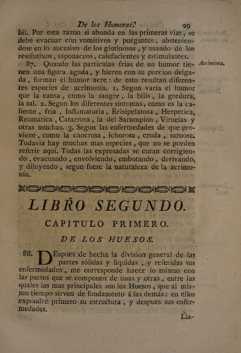 bil. Por esta razon si abunda en lás primeras vias, se debé «evacuar con vomitivos y purgantes:, abstenien- dose en lo sucesivo «de los glutinosos ,y usando de los pio Jud , Saponaceos , calefacientes y estimulantes. 87. Quando las particulas frias de un humor tie- nen una figura aguda, y hieren con su ¡porcion delga- da, forman el humor acre : de esto resultan diferen= tes. especies de- acrimonía. 1. Segun varía el humor que la causa , como la: sangre , la bilis, la gordura, la sal. 2. Segun los diferentes síntomas , como es la ca- liente , fria , Inflamatoria,, Erisipelátosa» 'Herpetica, Reumatica , Catarrosa , la del. Sarampion , Viruelas: y ÁAcrímonid. viene, como la cancrosa , ichorosa , cruda , sarnosa; 'Fodavia hay muchas mas. especies , que no se pueden referir aquí. Todas las expresadas se curan corrigiens do, evacuando , ¿ envolviendo. embotando: ,, derivando, HE LIBRO SEGUNDO. CAPITULO. PRIMERO. DE LOS HUESOS. 88, 2 ps pise: de Bach la dro general de las partes sólidas y liquidas ,..y referidas sus enfermedades , me corresponde hacer lo mismo con las partes que se componen de unas y otras, entre las quales las mas principales son los Huesos , que al mis- mo tiempo sirven: de fundamento á las demás: en ellos expondré primero: su e AMOUrE , y despues sus enfer- edades, Lla-