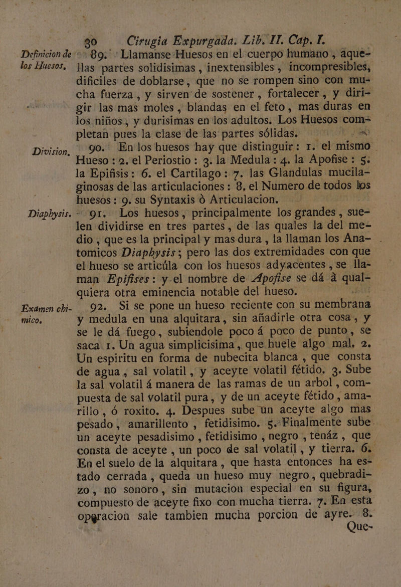 Definicion de los Huesos, Diaphysis. Examen chi- MICO, 30 Cirugia Expurgada. Lib. IT. Cap. T. +89. Llamanse Huesos en el cuerpo humano , aque- llas partes solidisimas , inextensibles , incompresibles, dificiles de doblarse, que no se rompen sino con mu- cha fuerza , y sirven de sostener , fortalecer , y diri- gir las mas moles , blandas en el feto, mas duras en los niños, y durisimas en los adultos. Los Huesos com= pletan pues la clase de las partes sólidas. go. En los huesos hay que distinguir: r. el mismo Hueso : 2, el Periostio : 3. la Medula : 4. la Apofise : 5. la Epifsis: 6. el Cartilago : 7. las Glandulas mucila- ginosas de las articulaciones : 8, el Numero de todos los gr. Los huesos, principalmente los grandes , sue- len dividirse en tres partes, de las quales la del me- dio , que es la principal y mas dura , la llaman los Ána- . tomicos Diaphysis; pero las dos extremidades con que el hueso se articúla con los huesos adyacentes , se lla- man Epifises: y-el nombre de Apofise se dá a qual- quiera otra eminencia notable del hueso. O 92. Si se pone un hueso reciente con su membrana y medula en una alquitara, sin añadirle otra cosa, y se le dá fuego, subiendole poco á poco de punto, se saca 1. Un agua simplicisima , que huele algo mal, 2. Un espiritu en forma de nubecita blanca , que consta de agua , sal volatil, y aceyte volatil fétido. 3. Sube la sal volatil á manera de las ramas de un arbol , com- puesta de sal volatil pura, y de un aceyte fétido , ama- rillo, Ó roxito. 4. Despues sube un aceyte algo mas pesado, amarillento , fetidisimo. 5.-Finalmente sube. un aceyte pesadisimo , fetidisimo , negro , tenáz , que consta de aceyte , un poco de sal volatil, y tierra. 6. En el suelo de la alquitara , que hasta entonces ha es- zo, no sonoro, sin mutacion especial en su figura, compuesto de aceyte fixo con mucha tierra. 7. En esta opgracion sale tambien mucha porcion de ayre. 8. Que-