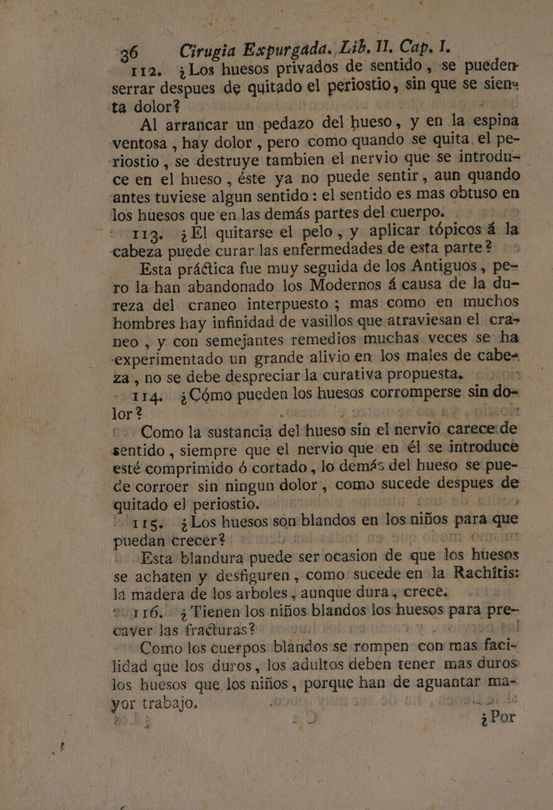 r 36 Cirugia Expurgada. Lib, 11, Cap, l.. 112. ¿Los huesos privados de sentido , se pueden serrar despues de quitado el periostio, sin que se sien: ta dolor? AL ll 40 Al arrancar un pedazo del hueso, y en la espina ventosa , hay dolor , pero como quando se quita el pe- riostio , se destruye tambien el nervio que se introdu= ce en el hueso , éste ya no puede sentir, aun quando antes tuviese algun sentido : el sentido es mas obtuso en los huesos que en las demás partes del cuerpo. a =&lt; 113. ¿El quitarse el pelo, y aplicar tópicos á la cabeza puede curar las enfermedades de esta parte? Esta práética fue muy seguida de los Antiguos , pe= ro la han abandonado los Modernos á causa de la du-= reza del craneo interpuesto ; mas como en muchos hombres hay infinidad de vasillos que atraviesan el cra neo , y con semejantes remedios muchas veces se ha experimentado un grande alivio en los males de cabe= za, no se debe despreciar la curativa propuesta. | 114. ¿Cómo pueden los huesos corromperse sin do= Como la sustancia del hueso sín el nervio carece:de sentido , siempre que el nervio que: en él se introduce esté comprimido ó cortado , lo demás del hueso se pue- - de corroer sin ningun dolor, como sucede despues de quitado el periostio. EnU 90. a29 is: ¿Los huesos son blandos en los niños para que puedan crecer? y y. DEM :Orpe im - Esta blandura puede ser ocasion de que los huesos se achaten y desfiguren , como. sucede en la Rachitis: la madera de los arboles, aunque dura, crece. 01116. 7 Fienen los niños blandos los huesos para pre- coverilas trafliras da bocpmil dol 09 0t000:Y - 2olypapel Como los cuerpos blandos:se rompen con: mas faci- lidad que los duros, los adultos deben tener mas duros los huesos que los niños , porque han de aguantar ma- yor trabajo. 198.54) sd. | a ; ¿Por