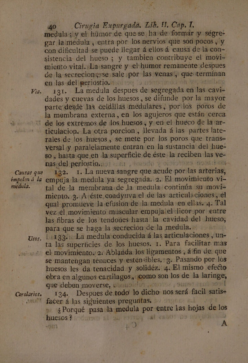 medula 3'y el húmor de quese ha de formar y ségre- gar laimedula, entra por los nervios que son'pocos , y con dificultad se puede llegar á:ellos 4 causa de la con-. sistencia del hueso ; y tambien contribuye el movi- miento vital. «La sangre y el: humor remanente despues de la.secrecionzsse: sale por las venas, que: termínan en «las del'periostio.:-. y A Oe eta 131. La medula despues de segregada en las cavi- dades y cuevas de los huesos, se difunde por la mayor parte desde las celdillas medulares, por:los poros de la membrana externa, en los agujeros que están cerca Causas que impelen á la medula. Usos. rales de los huesos , se mete por los poros que trans- versal ¡y paralelamente entran en la sustancia del hue- so , hasta que en la superficie de éste la reciben las ve- nasedelperiostiainor +01 ¿ro2ado y ODIOS OSA SA 132. 1. La nuevasangre que acude por:las arterias, empuja la medula ya segregada. 2. El movimiento vi- tal de la membrana«de la medula: continúa su movi= miento. 3. Avéste coadyuva el de las articulaciones. el qual promueve la «efusión de «la: medula en ellas. 4. Tal vez :€l movimiento muscular empuja!el «licor:por «entre las fibras de los tendones hasta la cavidad del hueso, para que se haga la «secreción de la medula. - | 4133. 1:La medula conducida á las articulaciones , un- ta las superficies. de los huesos. 1. Para facilitar mas Corolari0se se mantengan ténaces y estensibles. 3. Pasando por los huesos les da tenacidad y solidéz. 4. El mismo efecto obra en algunos cartilagos,, ¡como son los de la laringe, queideben:moyerse, ObMIidat Oro o. Sunset apodos 134. Despues de todo lo dicho nos será facil satis facer á las siguientes preguntas. 1 A u» «¿Porqué pasa la medula por Entre las hojas de los ye» ¡0 , A