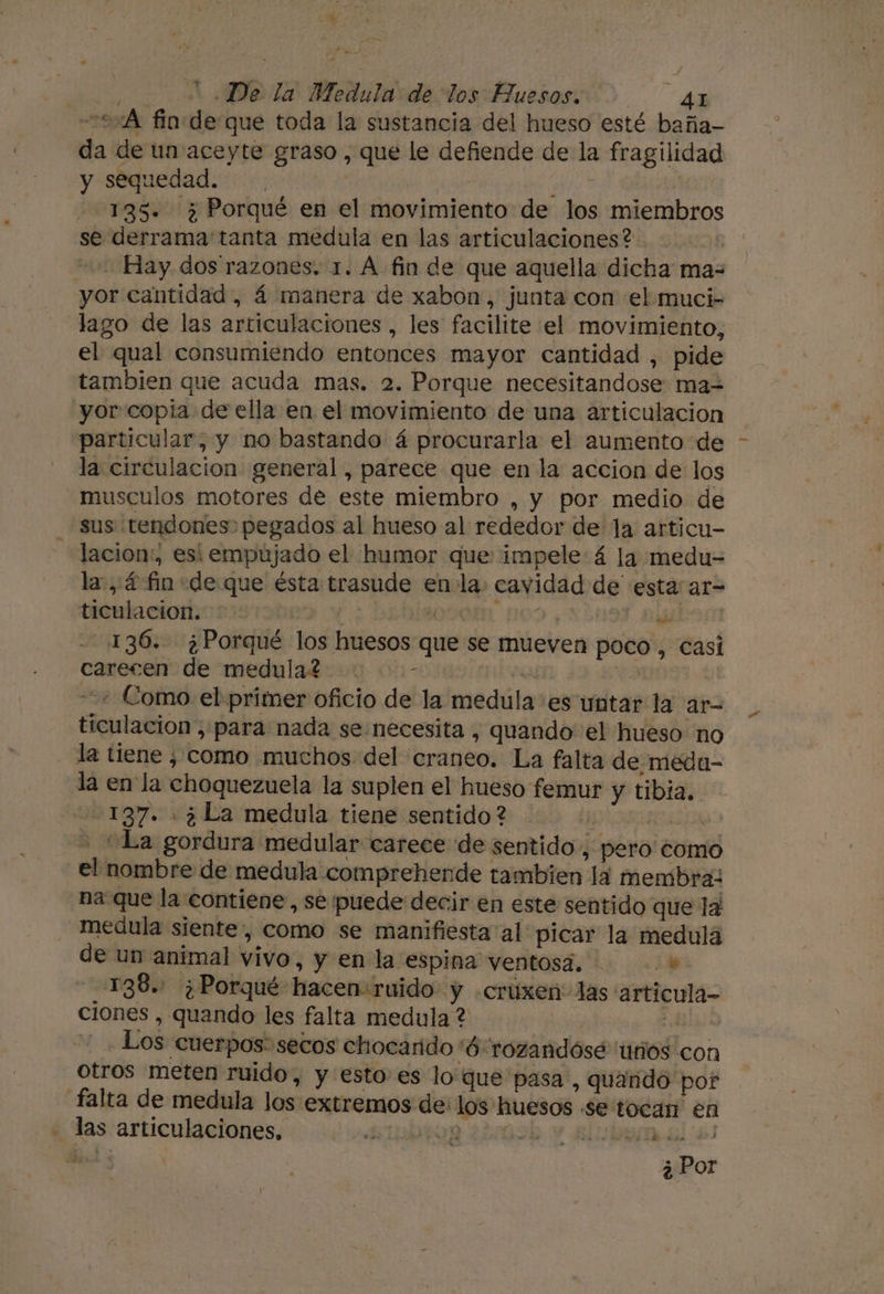 0:A fio de que toda la sustancia del hueso esté baña- da de un aceyte graso , que le defiende de la fragilidad y sequedad. Pas 135. ¿Porqué en el movimiento de los miembros se derrama tanta medula en las articulaciones? JOf -. Hay. dos razones. 1. A fin de que aquella dicha ma= yor cantidad, 4 manera de xabon, junta con el muci- lago de las articulaciones , les facilite el movimiento, el qual consumiendo entonces mayor cantidad , pide tambien que acuda mas. 2. Porque necesitandose ma- yor copia de ella en el movimiento de una articulacion particular; y no bastando á procurarla el aumento de la circulacion general, parece que en la accion de los musculos motores de este miembro , y por medio de sus tendones pegados al hueso al rededor de la articu- lacion:, esi empujado el humor que impele 4 la medu= la, 4 fin «de que ésta trasude enla: cavidad de esta: ar- ticulacion. e EE | 33 Di 136. ¿Porqué los huesos que se mueven poco, casi carecen de medula? - | | + Como el primer oficio de la medula es untar la ar- ticulacion , para nada se necesita , quando el hueso no la tiene ¿ como muchos del craneo. La falta de meda- la en la choquezuela la suplen el hueso femur y tibia. 137. ¿La medula tiene sentido ? 4 % “La gordura medular carece de sentido , pero como el nombre de medula comprehende tambien la membra: na que la contiene, se puede decir en este sentido que la: medula siente, como se manifiesta al picar la medulá de un animal vivo, y en la espina ventosa. + 138.. ¿Porqué hacen:ruido y .cruúxen: las articula- ciones , quando les falta medula ? aL _ Los cuerpos: secos chocarido '6 rozandósé 'unos con otros meten ruido, y esto es lo que pasa, quando por falta de medula los extremos de: los huesos se tocan en - las articulaciones, SUDOR ¿20h y albun al e ll ¿Por