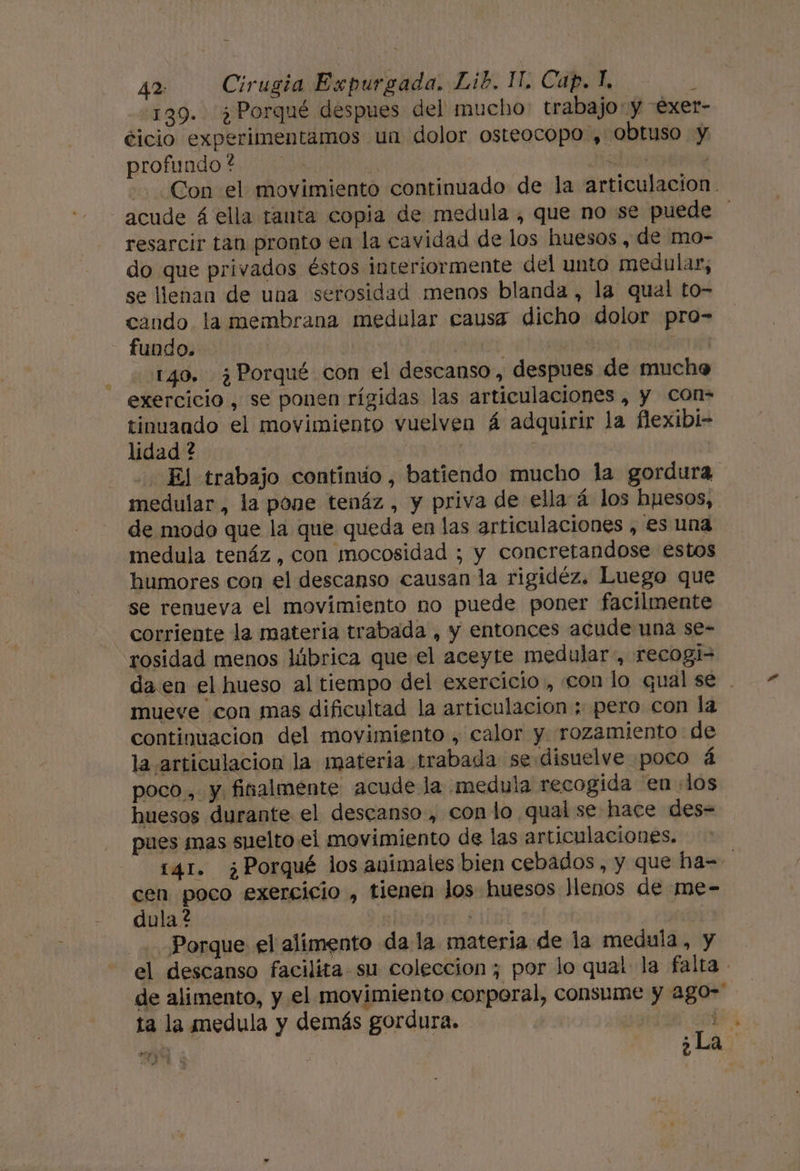 42: Cirugia Expurgada. Lib. IT. Cap. Í, 4 139. ¿Porqué despues del mucho: trabajo: y exet- ticio experimentamos un dolor osteocopo , obtuso y profundo ? | di Con el movimiento continuado de la articulacion. acude á ella tanta copia de medula , que no se puede resarcir tan pronto en la cavidad de los huesos , de mo- do que privados éstos interiormente del unto medular, se llenan de una serosidad menos blanda , la qual to- cando la membrana medular causa dicho dolor pro- fundo. | | 140, ¿Porqué con el descanso, despues de mucho exercicio , se ponen rígidas las articulaciones , y Ccon- tinuando el movimiento vuelven Á adquirir la flexibi- lidad ? | El trabajo continúo , batiendo mucho la gordura medular, la pone tenáz , y priva de ella á los hpesos, de modo que la que queda en las articulaciones , es una medula tenáz , con mocosidad ; y coneretandose estos humores con el descanso causan la rigidéz. Luego que se renueva el movimiento no puede poner facilmente corriente la materia trabada , y entonces acude una se- rosidad menos lúbrica que el aceyte medular, recogi= da en el hueso al tiempo del exercicio, con lo qual se . mueve con mas dificultad la articulacion ; pero con la continuacion del movimiento , calor y rozamiento: de la articulacion la materia trabada se disuelve poco á poco, y finalmente acude la medula recogida en los huesos durante el descanso, con lo qual se hace des= pues mas suelto el movimiento de las articulaciones, - 141. ¿Porqué los animales bien cebados, y que ha- | cen poco exercicio , tienen los huesos llenos de me- dula ? | a Porque el alimento da la materia de la medula, y el descanso facilita su coleccion ; por lo qual la falta - de alimento, y el movimiento corporal, consume y ago- ta la medula y demás gordura. | de, cet | ¿La