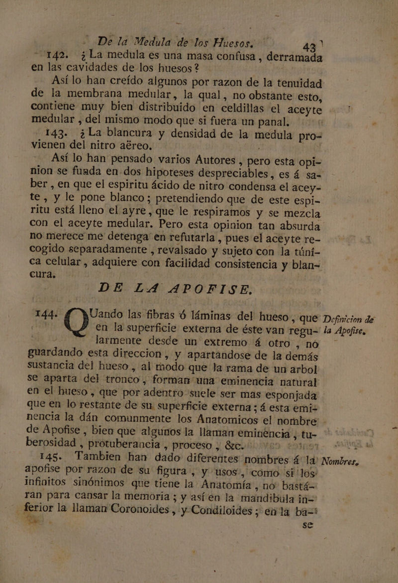 -_ - De la Medula de los Huesos, ' 437 142. ¿La medula es una masa confusa , derramad en las cavidades de los huesos ? | de la membrana medular, la qual, no obstante esto, contiene muy bien distribuido en celdillas el aceyte medular , del mismo modo que si fuera un panal. - 143. ¿La blancura y densidad de la medula pro= vienen del nitro aéreo. PRD | Así lo han pensado varios Autores , pero esta opi- nion se fuada en dos hipoteses despreciables , SÁ Sa-= ber , en que el espiritu ácido de nitro condensa el acey- te, y le pone blanco; pretendiendo que de este espi= ritu está lleno el ayre, que le respiramos y se mezcla no merece me detenga en refutarla , pues el aceyte re- cogido separadamente , revalsado y sujeto con la túní- cura. DE LA APOFISE, 144. JUando las fibras ' láminas del hueso, que | O en la superficie externa de éste van regu- 5 larmente desde un extremo á otro , nO guardando esta direccion, y apartandose de la demás sustancia del hueso , al modo que la rama de un arbol se aparta del tronco, forman una eminencia natural en el hueso , que por adentro “suele ser mas esponjada que en lo restante de su superficie externa ; á esta emiz Definicion de la Apofise, de Apofise, bien que algunos la llaman eminencia , tu- berosidad , protuberancia , proteso y Sreonbivao esas” 145. Tambien han dado diferentes nombres á la: apofise por razon de su figura, y usos, cómo si'los infinitos sinónimos que tiene la Anatomía , no bastá- ran para cansar la memoria ; y asíen la mandibúla iñ= ad dy se . de Nombres,