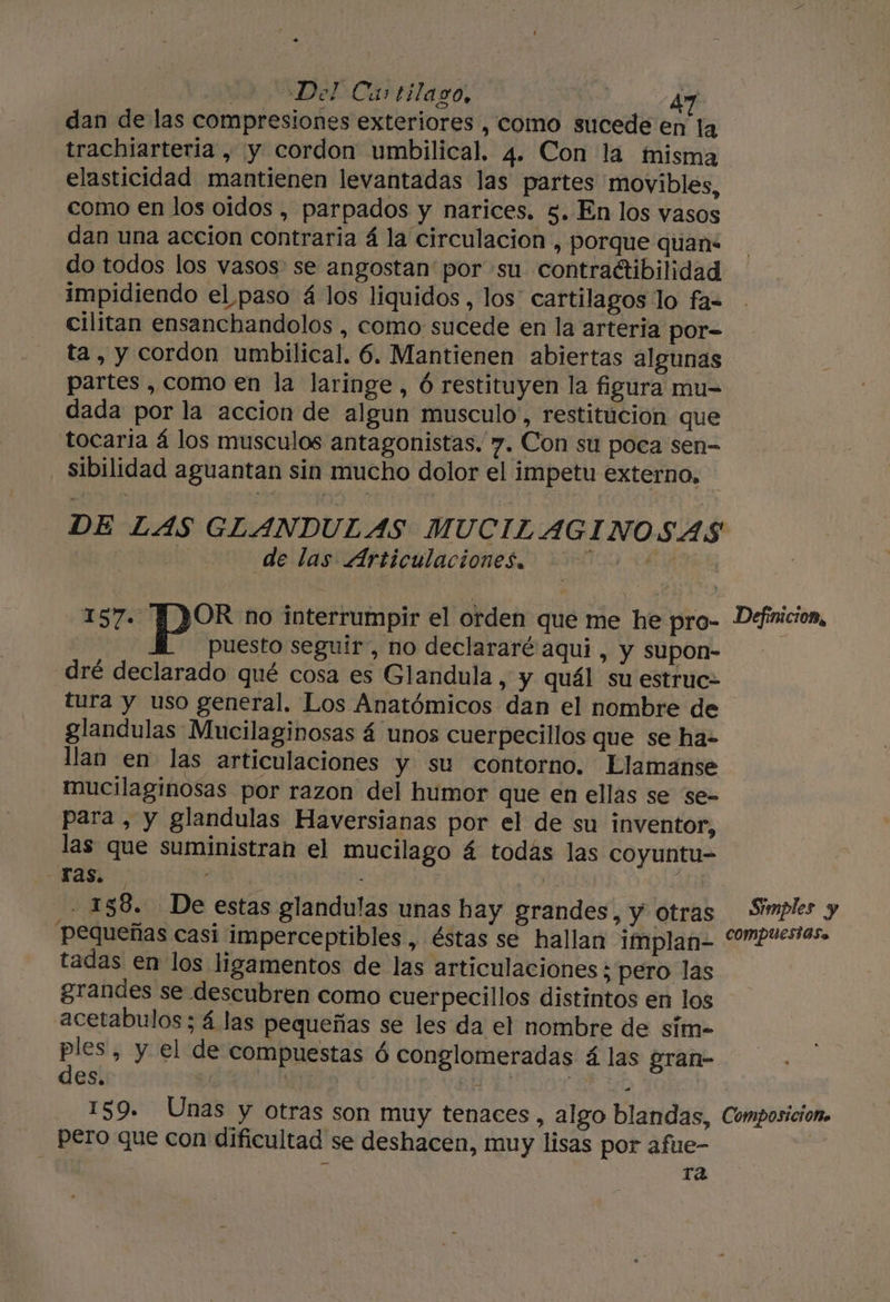 dan de las compresiones exteriores , como sucede en la trachiarteria , y cordon umbilical. 4. Con la misma elasticidad mantienen levantadas las partes movibles, como en los oidos , parpados y narices. 5. En los vasos dan una accion contraria á la circulacion , porque quans do todos los vasos se angostan' por su contraétibilidad impidiendo el paso 4 los liquidos , los' cartilagos lo fa- cilitan ensanchandolos , como sucede en la arteria por- ta, y cordon umbilical. 6. Mantienen abiertas algunas partes ,como en la laringe, ó restituyen la figura mu- dada por la accion de algun musculo, restitúcion que tocaria á los musculos antagonistas. 7. Con su poca sen- sibilidad aguantan sin mucho dolor el impetu externo, DE LAS GLANDULAS MUCIL AGINOSAS 0 de las“ Articulaciones O 10500 MI Ey por no interrumpir el orden que me he pro- Definicion, puesto seguir, no declararé aqui, y supon- dré declarado qué cosa es Glandula , y quál su estruc- tura y uso general. Los Anatómicos dan el nombre de glandulas Mucilaginosas á unos cuerpecillos que se ha- llan en las articulaciones y su contorno. Llamanse mucilaginosas por razon del humor que en ellas se se- para , y glandulas Haversianas por el de su inventor, las que suministran el mucilago 4 todás las coyuntu= -Fas. AA | $ - 158. De estas glandulas unas hay grandes, y otras Simples y Pequeñas casi imperceptibles , éstas se hallan implan- “”Puesas. tadas en los ligamentos de las articulaciones; pero las grandes se descubren como cuerpecillos distintos en los acetabulos; á las pequeñas se les da el nombre de sím- &gt; » y el de compuestas ó conglomeradas á las gran- es. | EN AI 159. Unas y otras son muy tenaces , algo blandas, Composicion» pero que con dificultad se deshacen, muy lisas por afue- | | A ra