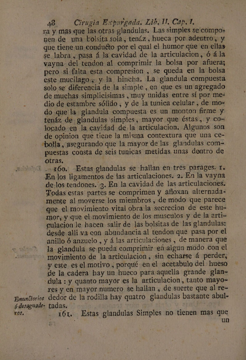 ra y mas que las otras glandulas. Las simples se compas ¡pen de una bolsita sola, tenéz , hueca por adentro, y que tieneun conduéto por el qual el humor que en ellas se labra , pasa á la cavidad de la articulacion,ó ála vayna del tendon al comprimir la bolsa por afuera; pero si falta esta compresion , se queda en la bolsa ' este mucilagos y la hincha. La glandula compuesta solo se: diferencia de la simple , en que es un agregado de muchas simplicisimas , muy unidas entre sí por mes dio de estambre sólido , y de la tunica celular , de mo- do que la glandula compuesta es un monton firme y tenáz de glandulas simples, mayor que éstas, y co- locade en la cavidad de la articulacion. Algunos son de opinion que tiene la misma contextura que una ce- sbolla, asegurando que la mayor de las glandulas com- puestas consta de seis tunicas metidas unas dentro de otras. | En los ligamentos de las articulaciones. 2. En la vayna .de:los tendones. 3. En la cavidad de las articulaciones. Todas estas partes se comprimen y afioxan alternada- mente al moverse los miembros , de modo que parece que el movimiento vital obra la secrecion de este hu- mor, y que el movimiento de los musculos y de la arti- pulacion le hacen salir de las bolsitas de las glandulas: desde alli va con abundancia al tendon que pasa por el anillo ó anzuelo , y 4 las articulaciones , de manera que la glandula se pueda comprimir en algun modo con el movimiento de la articulacion , sin echarse á perder, y este es el motivo , porqué en el acetabulo del hueso de la cadera hay un hueco para aquella grande glan- - dula : y quanto mayor es la articulacion, tanto miayo- res y en mayor numero se hallan , de suerte que al re- LOS. - 161. Estas glandulas Simples no tienen mas que dl : un