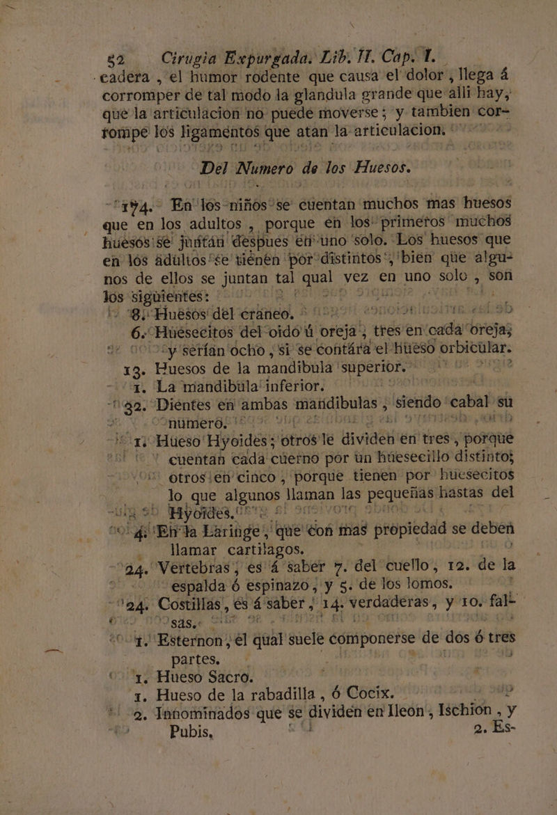 Ñ Ñ sh. Cirugia Expurgada. Lib, VA Capi  corromper de tal modo la glandula gr ande que: alli hay; que la articulacion no puede moverse ; y tambien cor- tompe 0 Hgatcntós! que atan la: articulación: | Del Numero de los FTUESOS $ me US a en 168 dtltoso se 'sión6H er: ¡distintos Y bien. que atea nos de ellos se eo se Cia yez en uno Sole &gt; son mo e ars Acto | 8 Huesos del éráneo, $ 0529! POCIORUSIIa 6. Huésecitos del: codo! ú oreja, ts en cada oreja; 0002y serían ocho , si se contára el hueso orbicular. 13» Huesos de la mandibula bad adAs 1. La mandibúula' inferior. ] 1ga. Dientes en Auibas mandibulas &gt; pj cabal su e Y OIM merOsiego: y tt 21. Hueso' Hyoidés: tras le dividen en tres, porqué - 2 cuentan cada cúerno por un húeseeillo distinto; 2 otros ien'cinco , porque tienen por huesecitos : lo que algunos Di Da Ls o hastas del “Lg 9D -Hiyoides. qe 20.4 Ebda Laritige,, bala do shidd propiedad se deben llamar cartílagos. ag “Vertebras; es 4 saber 7. del cuello, 12. Us la espalda ó espinazo, y 5. de los lomos. 12d. Costillas, es + saber y qe nidad y 10. falo GS MIISASIO NO 1. 'Esternon, el eb suele componerse vin dos é Ó tres ! Y $ Ñ partes, . E ' Ñ 01, Hueso Sacro. | | : 3. Hueso de la rabadilla , ó Cocix. | yo 2. Innominados que se dividen en leon, Ischión , y Pubis, 2. Es-