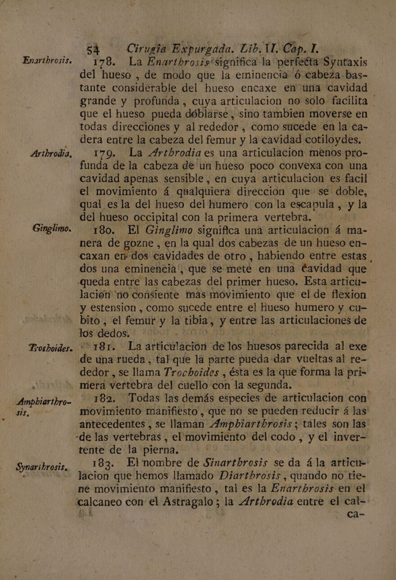 Enaritbrosis. Artbrodia, Ginglimo. Troshoides. al Amphiarthro- E, Synaribrosis, A 178. La Enartbrosis' significa la: perfeGta Syutaxis del hueso , de modo que la eminencia 'Ó cabeza bas- tante considerable del hueso entaxe en una cavidad grande y profunda , cuya articulacion no solo. facilita que el hueso pueda dóblarse, sino tambien moverse en todas direcciones y al rededor , Como sucede en la ca- dera entre la cabeza del femur y la cavidad cotiloydes. 179. La Artbrodia es una articulacion menos pro- funda de la cabeza de un hueso poco convexa con una cavidad apenas sensible, en cuya articulacion es facil el movimiento á qualquiera direccion que se doble, qual esla del hueso del humero con la escapula , y la del hueso occipital con la primera vertebra. - 180. El Ginglimo significa una articulación á ma- nera de gozne , en la qual dos cabezas de un hueso en- caxan er dos cavidades de otro , habiendo entre estas | dos una eminencia!, que se mete en una Cavidad que Queda entre las cabezas del primer hueso. Esta articu- lación “no consiente mas movimiento que el de flexion y estension , como sucede entre el hueso humero y cu- bito , el femut y la tibia) yy entre las articulaciones de los dedos. | * 181. “La aHicación de los Hiesos parecida al exe de una rueda, tal que la parte pueda dar vueltas al re- dedor , se lla ama Trochoides , ésta es la que forma la pri- mera vertebra del cuello con la segunda, 182. Todas las demás especies de articulación con movimiento manifiesto, que no se pueden reducir á las antecedentes , se llaman Ampbiartbrosis; tales son las' -de las vertebras , el movimiento del net y el inver tente de la pierna. | 183. El'nombre de E inarelrosi? se da á la articu= lacion que hemos llamado Diartbrosis, quando no tie- ne movimiento manifiesto , tal es la ERAFLERORAR en el ca-