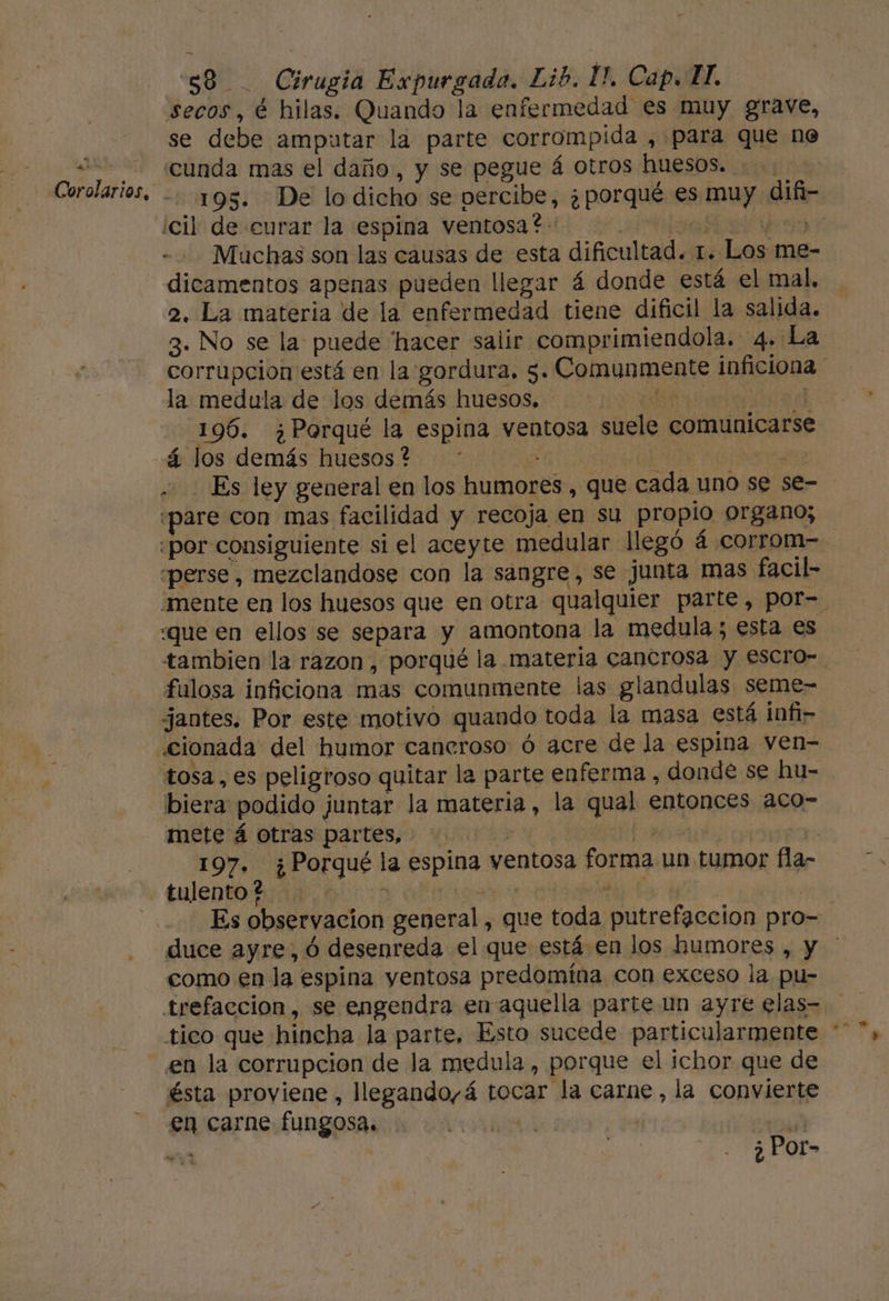 + y a - 58 . Cirugia Expurgada. Lib. 1. Cap. HI. secos, é hilas. Quando la enfermedad es muy grave, se debe amputar la parte corrompida , para que ne cunda mas el daño, y se pegue á otros huesos. .: 193. De lo dicho se percibe, ¿porqué es muy difñ- - Muchas son las causas de esta dificultad. 1. Los me- dicamentos apenas pueden llegar á donde está el mal, 2. La materia de la enfermedad tiene dificil la salida. 3. No se la puede hacer salir comprimiendola. 4. La corrupcion está en la gordura. 5. Comunmente inficiona la medula de los demás huesos, aaa 196. ¿Porqué la espina ventosa suele comunicarse Es ley general en los humores, que cada uno se se- pare con mas facilidad y recoja en su propio organo; «por consiguiente si el aceyte medular llegó 4 corrom- «perse, mezclandose con la sangre, se junta mas facil- mente en los huesos que en otra qualquier parte, por= «que en ellos se separa y amontona la medula; esta es tambien la razon, porqué la materia cancrosa y escro- fulosa inficiona mas comunmente las glandulas seme- jantes. Por este motivo quando toda la masa está infi- biera podido juntar la materia, la qual entonces aco- mete á otras partes, : NT | h 197. ¿Porqué la espina ventosa forma un tumor fla- tulento ? , qe el Es observacion general, que toda putrefacción pro= duce ayre, ó desenreda el que está en los humores , y como en la espina yentosa predomína con exceso la pu- trefaccion, se engendra en-aquella parte un ayre elas- tico que hincha la parte, Esto sucede particularmente * en la corrupcion de la medula, porque el ichor que de ésta proviene, llegando,á tocar la carne, la convierte en carne fungosa. A ee ¿ Por-